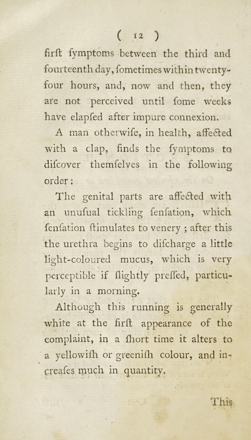 I firft fymptoros between the third and fourteenth day, fometimes within twenty- four hours, and, now and then, they are not perceived until fome weeks have elapfed after impure connexion. A man otherwife, in health, affected with a clap, finds the fynlptoms to difcover themfelyes in the following order; The genital parts are affected with an unufual tickling fenfation, which fenfation ftimulates to venery ; after this the urethra begins to difcharge a little light-coloured mucus, which is very perceptible if (lightly preffed, particu- larly in a morning. Although this running is generally white at the firft appearance of the •a * % complaint, in a fliort time it alters to a yellowifh or greeniih colour, and in- 4b » Cicafcs much in quantity. This