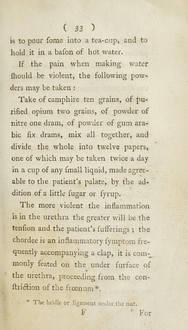 16 to pour fome into a tea-cup, and to hold it in a bafon of hot water. If the pain when making water fhould be violent, the following pow* ders may be taken : Take of camphire ten grains, of pu- rified opium two grains, of powder of nitre one dram, of powder of gum ara- bic fix drams, mix all together, and divide the whole into twelve papers, one of which may be taken twice a day in a cup of any fmall liquid, made agree- able to the patient’s palate, by the ad- dition of a little fugar or fyrup* The more violent the inflammation is in the urethra the greater will be the tenfion and the patient’s fufferings ; the chordee is an inflammatory fymptom fre- quently accompanying a clap, it is conn monly feated on the under furface of the urethra, proceeding from the con- ftridtion of the frcenum*. * The bridle or ligament under the nut. F For