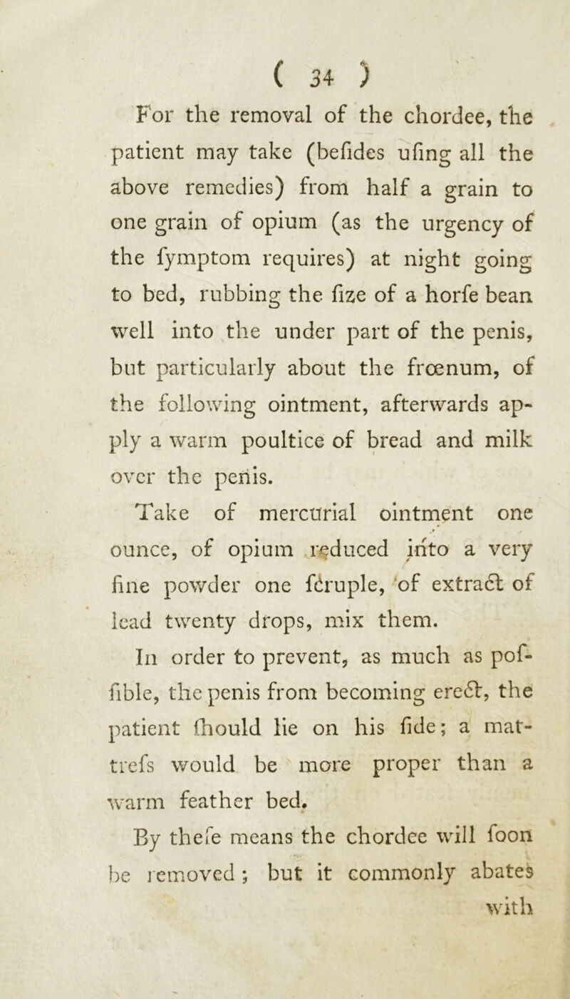 For the removal of the chordee, the patient may take (befides ufing all the above remedies) from half a grain to one grain of opium (as the urgency of the fymptom requires) at night going to bed, rubbing the fize of a horfe bean well into the under part of the penis, but particularly about the froenum, of the following ointment, afterwards ap- ply a warm poultice of bread and milk over the penis. Take of mercurial ointment one » , ounce, of opium reduced into a very fine powder one ftruple, of extract of lead twenty drops, mix them. In order to prevent, as much as pof- fible, the penis from becoming ere£t, the patient fihould lie on his fide; a mat- trefs would be more proper than a warm feather bed. By thefe means the chordee will foon be removed; but it commonly abates with