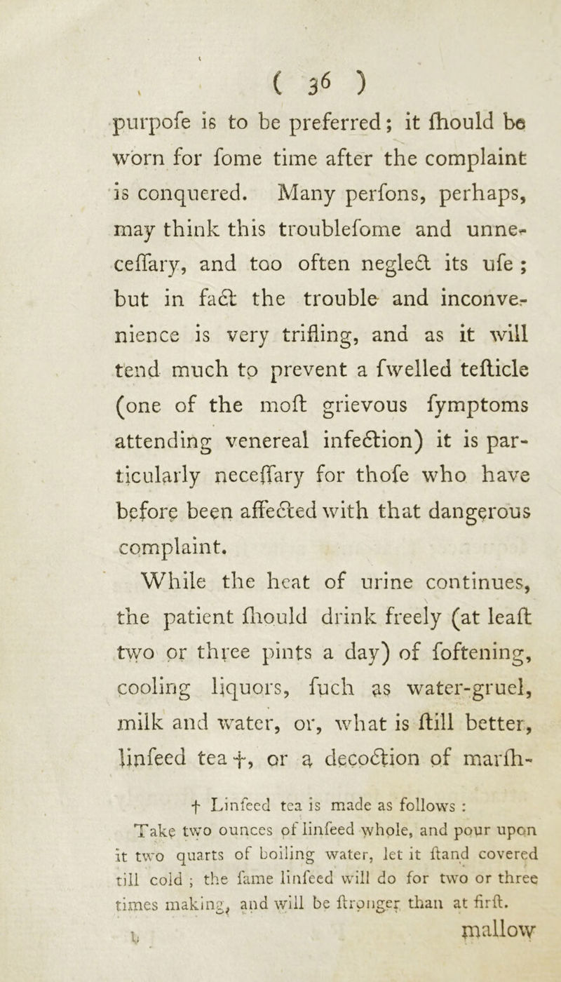 ( 3* ) purpofe Is to be preferred; it ffiould be worn for fome time after the complaint is conquered. Many perfons, perhaps, may think this troublefome and unne- ceffary, and too often negled its ufe ; but in fa£l the trouble and inconver nience is very trifling, and as it will tend much to prevent a fwelled teflicle (one of the moft grievous fymptoms attending venereal infedtion) it is par- ticularly neceffary for thofe who have before been affected with that dangerous complaint. While the heat of urine continues, \ the patient fhould drink freely (at lead two or three pints a day) of foftening, cooling liquors, fuch as water-gruel, milk and water, or, what is ftill better, linfeed teaf, or a decodlion of marfh- + Linfeed tea is made as follows : Take two ounces of linfeed whole, and pour upon It two quarts of boiling water, let it ftand covered till cold ; the fame linfeed will do for two or three times making, and will be ftronger than at firft. mallow