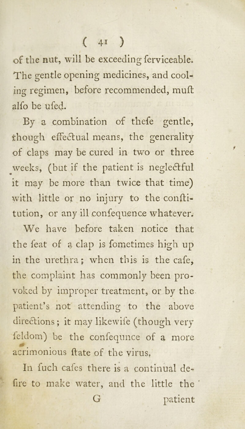 of the nut, will be exceeding ferviceable. The gentle opening medicines, and cool- ing regimen, before recommended, mufl alfo be ufed. By a combination of thefe gentle, though effectual means, the generality of claps may be cured in two or three weeks, (but if the patient is negledtful it may be more than twice that time) with little or no injury to the confti- tution, or any ill confequence whatever. We have before taken notice that the feat of a clap is fometimes high up in the urethra; when this is the cafe, the complaint has commonly been pro- voked by improper treatment, or by the, patient’s not attending to the above directions; it may likewife (though very feldom) be the confequnce of a more 0 ' acrimonious ftate of the virus. In fuch cafes there is a continual de- fire to make water, and the little the ' G patient