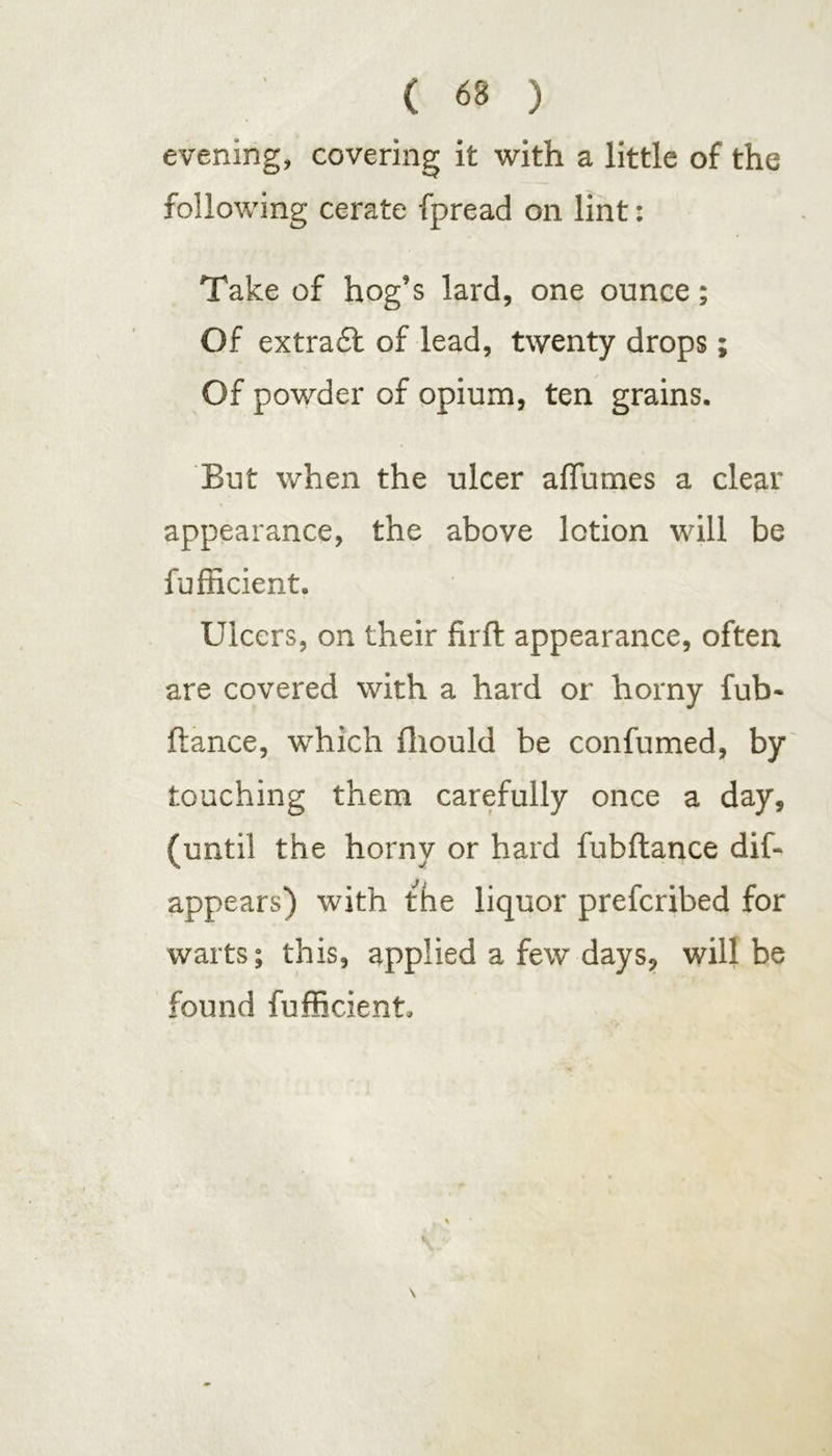 evening, covering it with a little of the following cerate fpread on lint: Take of hog’s lard, one ounce; Of extradt of lead, twenty drops; Of powder of opium, ten grains. But when the ulcer aflumes a clear appearance, the above lotion will be fufficient. Ulcers, on their firft appearance, often are covered with a hard or horny fub- ftance, which fhould be confumed, by touching them carefully once a day, (until the horny or hard fubftance dif- appears) with the liquor prefcribed for warts; this, applied a few days, will be found fufficient.