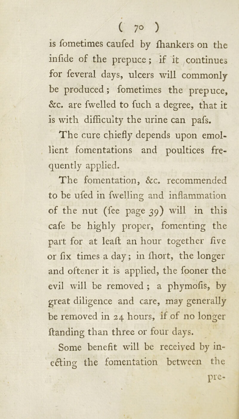 is fometimes caufed by lhankers on the infide of the prepuce; if it continues for feveral days, ulcers will commonly be produced; fometimes the prepuce, &c. are fwelled to fuch a degree, that it is with difficulty the urine can pafs. The cure chiefly depends upon emol- lient fomentations and poultices fre- quently applied. The fomentation, &c. recommended to be ufed in fwelling and inflammation of the nut (fee page 39) will in this cafe be highly proper, fomenting the part for at leaf! an hour together five or fix times a day; in fhort, the longer and oftener it is applied, the fooner the evil will be removed ; a phymofis, by great diligence and care, may generally be removed in 24 hours, if of no longer Handing than three or four days. Some benefit will be received by in- eftine the fomentation between the o pre-