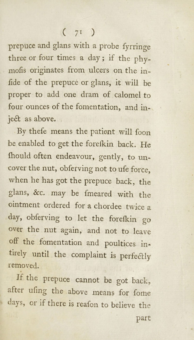 prepuce and glans with a probe fyrringe three or four times a day; if the phy- mofis originates from ulcers on the in- iide of the prepuce or glans, it will be proper to add one dram of calomel to four ounces of the fomentation, and in- jea as above. By thefe means the patient will foon be enabled to get the forefkin back. He Ihould often endeavour, gently, to un- cover the nut, obferving not to ufe force, when he has got the prepuce back, the glans, &c. may be fmeared with the ointment ordered for a chordee twice a day, obferving to let the forefkin go over the nut again, and not to leave off the fomentation and poultices in- tirely until the complaint is perfeHly removed. • . * ’ * Jf the prepuce cannot be got back, after ufing the above means for fome da\s, or if there is reafon to believe the part