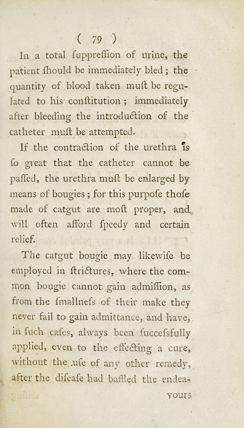 In a total fuppreffion of urine, the patient fhould be immediately bled ; the quantity of blood taken mull be regu- lated to his conftitution ; immediately after bleeding the introduction of the catheter muft be attempted. If the contraction of the urethra is fo great that the catheter cannot be paffed, the urethra muft be enlarged by means of bougies ; for this purpofe thofe made of catgut are moft proper, and will often afford fpeedy and certain relief. The catgut bougie may likewife be employed in ftriCtures, where the com- mon bougie cannot, gain admiffion, as from the fmallnefs of their make they never fail to gain admittance, and have, in fuch cafes, always been fuccefsfully 4 applied, even to the effecting a cure, without the .ufe of any other remedy, after the difeafe had baffled the endea- vours /