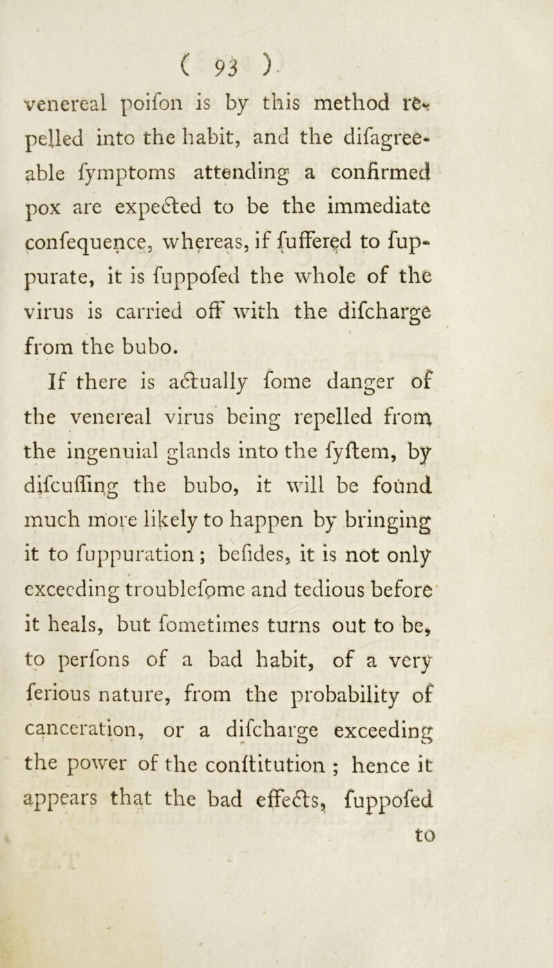 venereal poifon is by this method re* pelled into the habit, and the difagree- able fymptoms attending a confirmed pox are expe£ted to be the immediate confequence, whereas, if fuffered to fup- purate, it is fuppofed the whole of the virus is carried off* with the difcharge from the bubo. If there is actually fome danger of the venereal virus being repelled from the ingenuial glands into the fyflem, by difcufling the bubo, it will be found much more likely to happen by bringing it to fuppuration; befides, it is not only * ' exceeding troublefome and tedious before it heals, but fometimes turns out to be, to perfons of a bad habit, of a very ferious nature, from the probability of canceration, or a difcharge exceeding the power of the conltitution ; hence it appears that the bad effe&s, fuppofed to