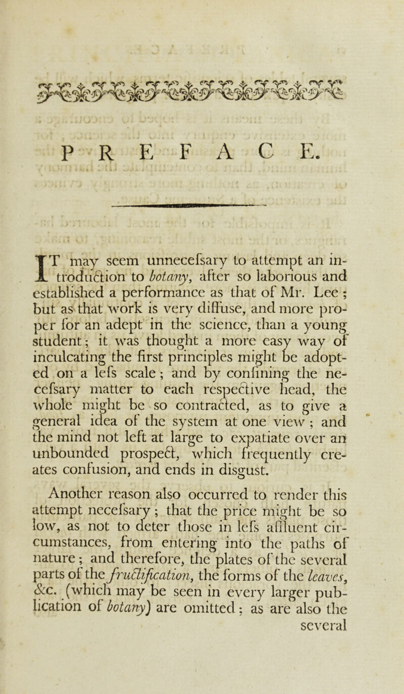 P R E F A C E. IT may seem unnecefsary to attempt an in- troduction to botany, after so laborious and established a performance as that of Mr. Lee ; but as that work is very diffuse, and more pro- per for an adept in the science, than a young student; it was thought a more easy way of inculcating the first principles might be adopt- ed on a lefs scale; and by confining the ne- cefsary matter to each respective head, the whole might be so contracted, as to give a general idea of the system at one view ; and the mind not left at large to expatiate over an unbounded prospect, which frequently cre- ates confusion, and ends in disgust. Another reason also occurred to render this attempt necefsary; that the price might be so low, as not to deter those in lefs a (fluent cir- cumstances, from entering into the paths of nature; and therefore, the plates of the several parts ol the fructification, the forms of the leaves, Sec. (which may be seen in every larger pub- lication of botany) are omitted; as are also the several