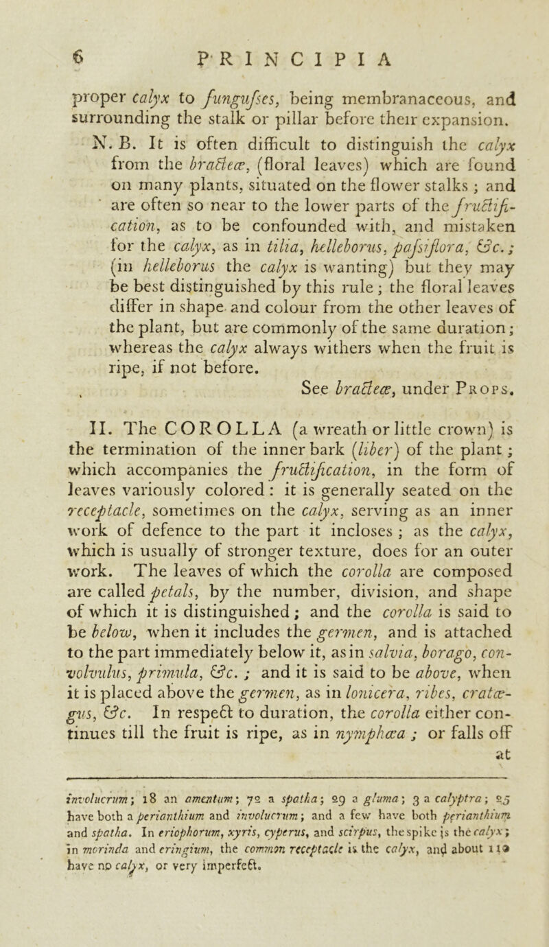 proper calyx to fungufses, being membranaceous, and surrounding the stalk or pillar before their expansion. N. B. It is often difficult to distinguish the calyx from the braBece, (floral leaves) which are found on many plants, situated on the flower stalks ; and are often so near to the lower parts of thc. fructifi- cation, as to be confounded with, and mistaken for the calyx, as in till a, hdleborus, paflsiflora, &c.; (in helleborus the calyx is wanting) but they may be best distinguished by this rule ; the floral leaves differ in shape and colour from the other leaves of the plant, but are commonly of the same duration; whereas the calyx always withers when the fruit is ripe, if not before. See braBece, under Props, II. The COROLLA (a wreath or little crown) is the termination of the inner bark {liber) of the plant; which accompanies the fructification, in the form of leaves variously colored : it is generally seated on the receptacle, sometimes on the calyx, serving as an inner work of defence to the part it incloses ; as the calyx, which is usually of stronger texture, does for an outer work. The leaves of which the corolla are composed are called petals, by the number, division, and shape of which it is distinguished; and the corolla is said to be below, when it includes the germen, and is attached to the part immediately below it, as in salvia, borago, con- volvulus, primula, &c. ; and it is said to be above, when it is placed above the germen, as in lomcera, nbes, cratce- gvs, &c. In respeft to duration, the corolla either con- tinues till the fruit is ripe, as in nymphcca ; or falls off at involucrum; 18 an amentum; 72 a spatha; 29 a gluma; 3 a calyptra; 25 have both a periavthium and involucrum; and a few have both pfriantkiun and spatha. In eriophorum, xyris, cypcrus, and scirpus, the spike \s the calyx; in morinda and eringixm, the common receptacle ii the calyx, an^ about 1 have no caljx, or very imperfeft.