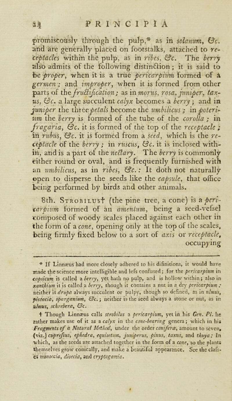 PRINCIPI A promiscously through the pulp,* as in solarium, £?c. and are generally placed on footstalks, attached to re- ceptacles within the pulp, as in ribes, The berry also admits of the following distin£lion; it is said to be proper, when it is a true pericarpium formed of germen; and improper, when it is formed from other parts of the fruBiJication; as in mortts, rosa, juniper, tax- ics, a large succulent calyx becomes a berry ; and in juniper the threepetals become the umbilicus ; in poteri- um the berry is formed of the tube of the corolla ; in fragafia, &c. it is formed of the top of the receptacle ; in rubiis, &c. it is formed from a seed, which is the re- ceptacle of the berry ; in ruscus, &c. it is inclosed with- in, and is a part of the nettary. The berry is commonly either round or oval, and is frequently furnished with an umbilicus, as in ribes, &c.: It doth not naturally open to disperse the seeds like the capsule, that office being performed by birds and other animals. 8th. Strobi lus+ (the pine tree, a cone) is a peri- carpium formed of an amentum, being a seed-vefsel composed of woody scales placed against each other in the form of a cone, opening only at the top of the scales, being firmly fixed below to a sort of axis or receptacle9 occupying * If Linnseus had more closely adhered to his difinitions, it would have made the science more intelligible and lefs confused; for the pericarpinm in capsicum is called a berry, yet hath no pulp, and is hollow within; also in xanthium it is called a berry, though it contains a nut in a dry psricarpium : neither is drupe, always succulent or pulpy, though so defined, as in idmu'sf pistacia, sparganhm, &c.; neither is the seed always a stone or nut, as in ulmus, schrebera, c?c. + Though Linnteus calls strobilus a pericarpium, yet in his Gen. PL he father makes use of it as a calyx in the cone-bearing genera; which in his Fragments of a Natural Method, under the order conferee, amount to seven, (viz.) cuprefsus, ephedra, equisetum, juniper us, pinus, taxus, and thuya; In which, as the seeds are attached together in the form of a cone, so the plants themselves grow conically, and make a beautiful appearance. See the clafs* es monoecia, dioecia, and ctyptogamia• f