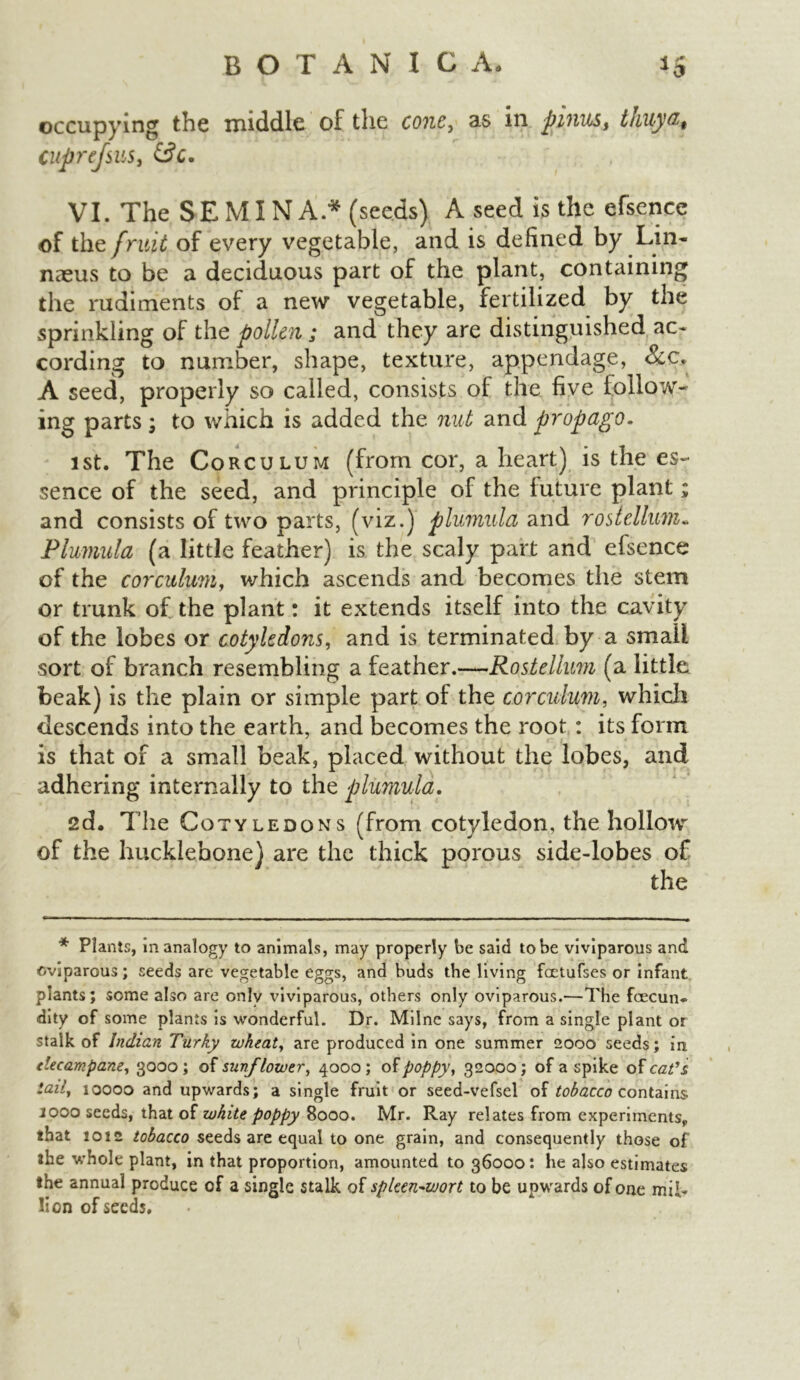 occupying the middle of the cone, as in pmus, thuya, cuprefsus, &c. , VI. The SEMINA * (seeds) A seed is the efsence of the fruit of every vegetable, and is defined by Lin- naeus to be a deciduous part of the plant, containing the rudiments of a new vegetable, fertilized by the sprinkling of the pollen; and they are distinguished ac- cording to number, shape, texture, appendage, &c. A seed, properly so called, consists of the five iollow- ing parts; to which is added the nut and propago. 1st. The Corculum (from cor, a heart) is the es- sence of the seed, and principle of the future plant; and consists of two parts, (viz.) plumuld and rostellum* Plumula (a little feather) is the scaly part and efsence of the corculum, which ascends and becomes the stem or trunk of the plant: it extends itself into the cavity of the lobes or cotyledons, and is terminated by a small sort of branch resembling a feather.—Rostelhm (a little beak) is the plain or simple part of the corculum, which descends into the earth, and becomes the root : its form is that of a small beak, placed without the lobes, and adhering internally to the plumuld. 2d. The Cotyledons (from cotyledon, the hollow of the hucklebone) are the thick porous side-lobes of the * Plants, in analogy to animals, may properly be said to be viviparous and oviparous; seeds are vegetable eggs, and buds the living faetufses or infant plants; some also are only viviparous, others only oviparous.—The fcecun- dity of some plants is wonderful. Dr. Milne says, from a single plant or stalk of Indian Turky wheat, are produced in one summer 2000 seeds; in elecampane, 3000; of sunflower, 4000; of poppy, 32000; of a spike of cat's, tail, 10000 and upwards; a single fruit or seed-vefsel of tobacco contains jooo seeds, that of white poppy 8000. Mr. Ray relates from experiments, that 1012 tobacco seeds are equal to one grain, and consequently those of the whole plant, in that proportion, amounted 1036000: he also estimates the annual produce of a single stalk of spleen-wort to be upwards of one mil- lion of seeds.