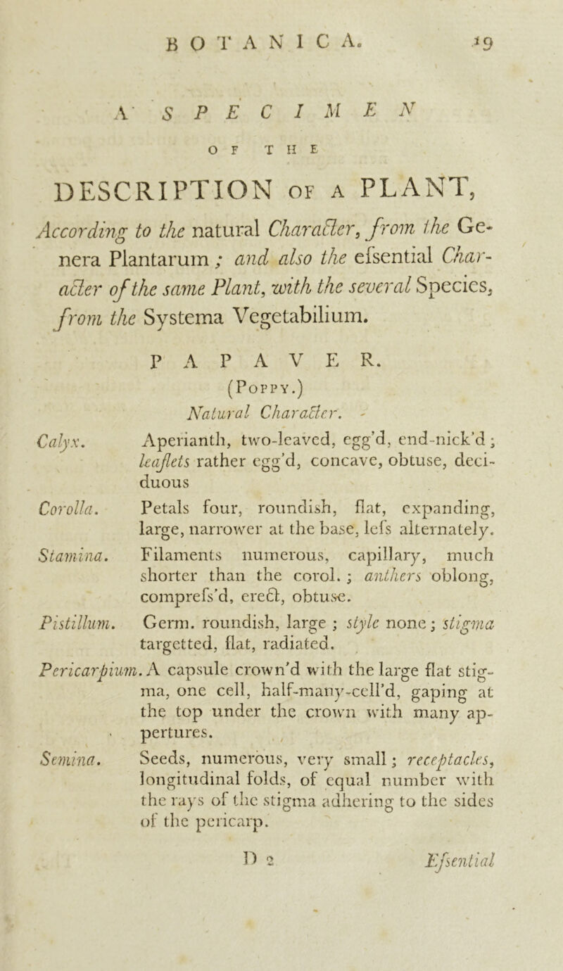 A S P E C I M E N OF T II E DESCRIPTION of a PLANT, According to the natural Char abler, from the Ge- nera Plantarum ; and also the efsential Char- acter of the same Plant, with the several Species. from the Systema Vegetabilium. PAPA V E R. (Poppy.) Natural CharoMe.r. Aperianth, two-leaved, egg’d, end-nick’d; leaflets rather egg’d, concave, obtuse, deci- duous Petals four, roundish, flat, expanding, large, narrower at the base, lefs alternately. Filaments numerous, capillary, much shorter than the corol. ; anthers oblong, comprefs’d, erecd, obtuse. Germ, roundish, large ; style none; stigma target ted, flat, radiated. Pericarpium. A capsule crown’d with the large flat stig- ma, one cell, half-many-ceH’d, gaping at the top under the crown with many ap~ pertures. Semina. Seeds, numerous, very small; receptacles, longitudinal folds, of equal number with the rays of the stigma adhering to the sides of the pericarp. Calyx. Corolla. Stamina. Pistillum. D 2 Efsential