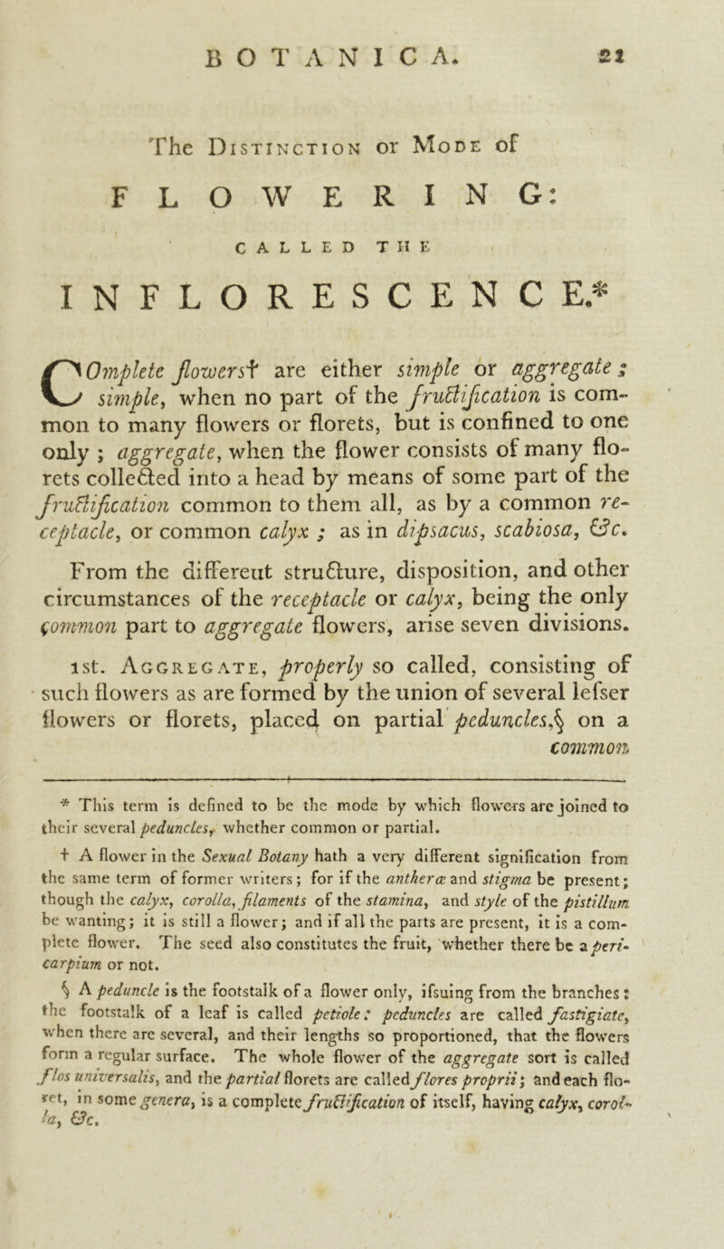 The Distinction or Mode of FLOWERING: CALLED THE INFLORESCENCE* Complete Jlowersf are either simple or aggregate ; simple, when no part of the JruEliJication is com- mon to many flowers or florets, but is confined to one only ; aggregate, when the flower consists of many flo- rets collected into a head by means of some part of the fructification common to them all, as by a common re- ceptacle, or common calyx ; as in dipsacus, scabiosa, 0c* From the different stru6lure, disposition, and other circumstances of the receptacle or calyx, being the only Common part to aggregate flowers, arise seven divisions. ist. Aggregate, properly so called, consisting of such flowers as are formed by the union of several lefser flowers or florets, placed on partial peduncleson a common * This term is defined to be the mode by which flowers are joined to their several peduncles, whether common or partial. + A flower in the Sexual Botany hath a very different signification from the same term of former writers; for if the anther ce and stigma be present; though the calyx, corolla, filaments of the stamina, and style of the pistillum be wanting; it is still a flower; and if all the parts are present, it is a com- plete flower. The seed also constitutes the fruit, whether there be z peri- car pium or not. % A peduncle is the footstalk of a flower only, ifsuing from the branches : the footstalk of a leaf is called petiole: peduncles are called fastigiate, when there are several, and their lengths so proportioned, that the flowers form a regular surface. The whole flower of the aggregate sort is called filos universalis, and th c. partial florets are called /lores proprii; and each flo- y t, in some genera, is a complete jruWJication of itself, having calyx, corot- la, &c. I