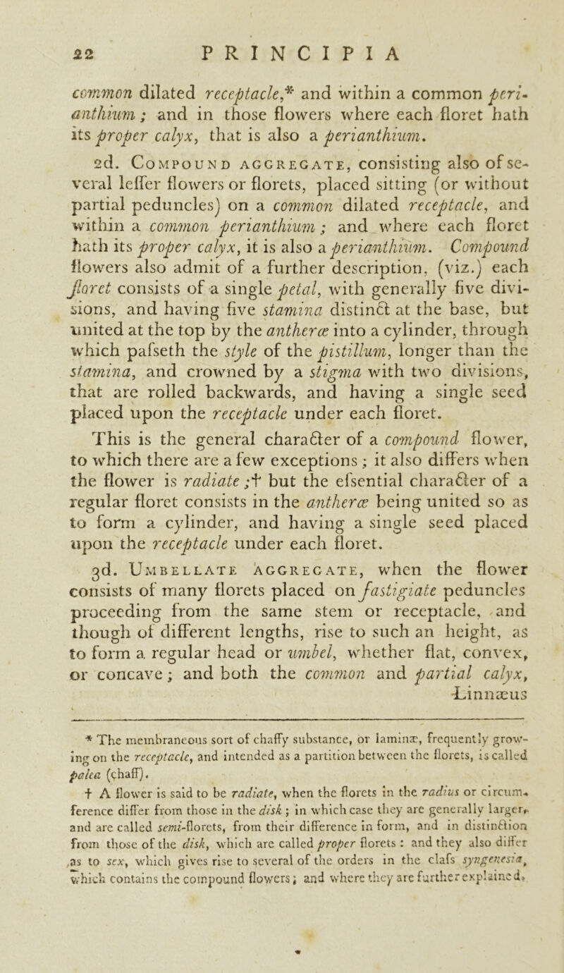 common dilated receptacle * and within a common peri- anthium; and in those flowers where each floret hath its proper calyx, that is also a peri anthium. 2d. Compound aggregate, consisting also of se- veral leffer flowers or florets, placed sitting (or without partial peduncles] on a common dilated receptacle, and within a common perianthium; and where each floret hath its proper calyx, it is also a perianthium. Compound flowers also admit of a further description, (viz.) each floret consists of a single petal, with generally five divi- sions, and having five stamina distinct at the base, but united at the top by the antherce into a cylinder, through which pafseth the style of the pistillum, longer than the stamina, and crowned by a stigma with two divisions, that are rolled backwards, and having a single seed placed upon the receptacle under each floret. This is the general charafter of a compound flower, to which there are a few exceptions ; it also differs when the flower is radiate ;f but the elsential character of a regular floret consists in the antherce being united so as to form a cylinder, and having a single seed placed upon the receptacle under each floret. 3d. Umbellate aggregate, when the flower consists of many florets placed on fastigiate peduncles proceeding from the same stem or receptacle, and though of different lengths, rise to such an height, as to form a regular head or umbel, whether flat, convex, or concave; and both the common and partial calyx, Linnaeus * The membraneous sort of chaffy substance, or lamina:, frequently grow- ing on the receptacle, and intended as a partition between the florets, is called paka (chaff). f A flower is said to be radiate, when the florets in the radius, or circum* ference differ from those in the disk; in which case they are generally larger,- and are called 5cw/-florets, from their difference in form, and in distinction from those of the disk, which are called proper florets : and they also differ as to sex, which gives rise to several of the orders in the clafs syngencsiat which contains the compound flowersand where they are further explained.