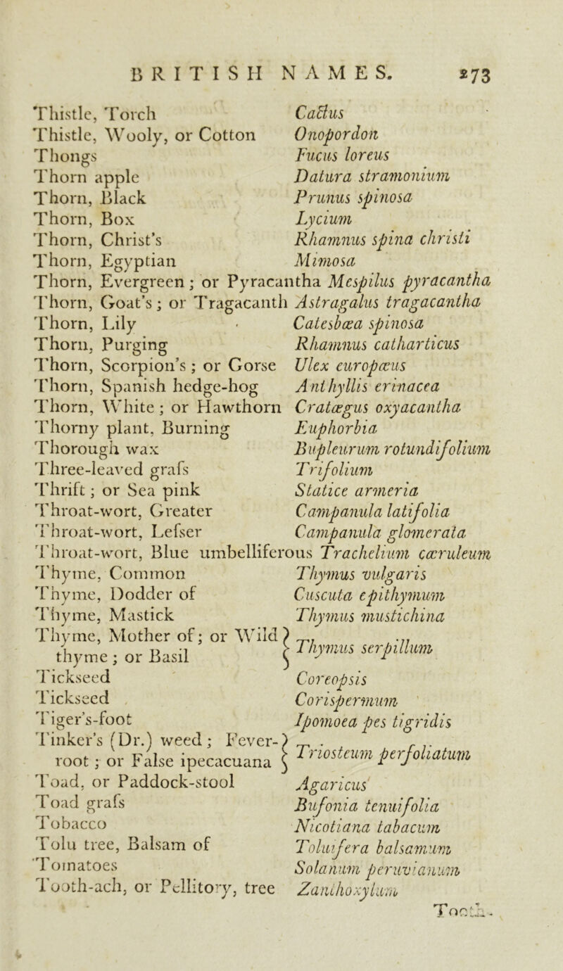 Thistle, Torch Thistle, Wooly, or Cotton Thongs Thorn apple Thorn, Black Thorn, Box Thorn, Christ’s Thorn, Egyptian Cattus Onopordon Fucus loreus Datura stramonium Prunus spinosa Lycium Rhamnus spina chnsti Mimosa Thorn, Evergreen; or Pyracantha Mespilus pyracantha Thorn, Goat’s; or Tragacanth Astragalus tragacantha Thorn, Lily > Catcsboca spinosa Thorn, Purging Rhamnus catharticus Thorn, Scorpion’s; or Gorse Ulex cur op ecus Thorn, Spanish hedge-hog Anthyllis crinacea Thorn, White; or Hawthorn Crataegus oxyacantha Thorny plant, Burning Euphorbia 'Thorough wax Bupleurum rotundifolium Three-leaved grafs Trifolium Thrift; or Sea pink Statice armeria Throat-wort, Greater Campanula latifolia Throat-wort, Lefser Campanula glomerala Throat-wort, Blue umbelliferous Trac helium Cccrukum Thyme, Common Thymus vulgaris Thyme, Dodder of Cuscuta cpithymum Thyme, Mastick Thymus mustichina Thyme, Mother of; or Wild thyme; or Basil Tickseed Tickseed Tiger’s-foot Tinker’s (Dr.) weed; Fever- root ; or False ipecacuana Toad, or Paddock-stool Toad grafs Tobacco Tolu tree, Balsam of Tomatoes Tooth-ach, or Pellitory, tree Thymus serpilhm Coreopsis Corispermum Ipomoea pes tigridis Triosteum ptrfoliatum Agaricus Bufonia tenuifolia Nicotiana tabacum Toluifera balsamum Solarium peruvianwm Zanihoxylura Toe A -