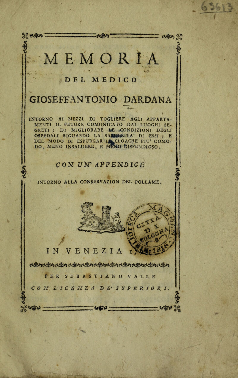 D E L M E D I C O GIOSEFFANTONIO BARDANA INTORNO AI MEZZI DI TOGLIERE AGLI APPARTA- MENTI IL FETORE COMUNICATO DAI LUOGHI SE- GRETI ; DI MIGLIORARE i£ .CONDIZIONI DEGLI OSPEDALI RIGUARDO LA SAHWilRITA* DI ESSI y E DEL MODO DI ESPURGAR LJ^CLOACHE PIU’ COMO- DO, MENO INSALUBRE, E f^ko t)lSPENDlOSO . CON 17N’ APPEnDlCE INTORNO ALLA CONSERVAZION DEL POLLAME, IN VENEZIA PER SEBASTIANO VALLE CON L I C E M Z 4 DE' SUPERIORI.