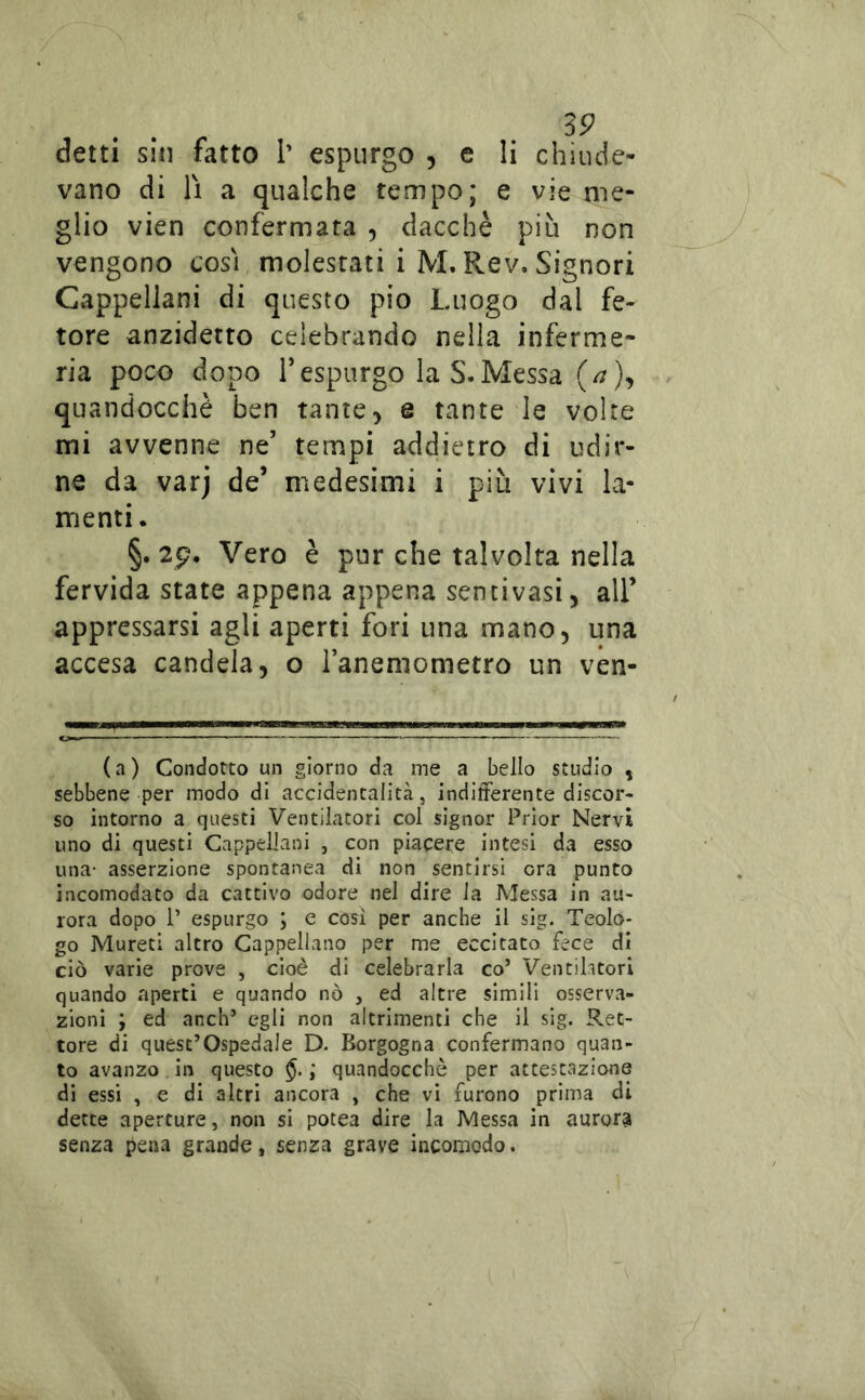 vano di lì a qualche tempo; e vie me- glio vien confermata , dacché più non vengono così molestati i M. Rev. Signori Cappellani di questo pio Luogo dal fe- tore anzidetto celebrando nella inferme- ria poco dopo r espurgo la S. Messa (/?), quandocchè ben tante> e tante le volte mi avvenne ne’ tempi addietro di udir- ne da varj de’ medesimi i più vivi la- menti. §. 2p. Vero è pur che talvolta nella fervida state appena appena sentivasi, all’ appressarsi agli aperti fori una mano, una accesa candela, o Tanemometro un ven- (a) Condotto un giorno da me a bello studio , sebbene per modo di accidentalità, indifferente discor- so intorno a questi Ventilatori col signor Prìor Nervi uno di questi Cappellani , con piacere intesi da esso una- asserzione spontanea di non sentirsi ora punto incomodato da cattivo odore nel dire la Messa in au- rora dopo r espurgo ; e cosi per anche il sig. Teolo- go Mureti altro Cappellano per me eccitato fece di ciò varie prove , cioè di celebrarla co’ Ventilitori quando aperti e quando nò , ed altre simili osserva- zioni ; ed anch’ egli non altrimenti che il sig. Ret- tore di quest’ospedale D. Borgogna confermano quan- to avanzo in questo §. ; quandocchè per attestazione di essi , e di altri ancora , che vi furono prima di dette aperture, non si potea dire la Messa in aurora senza pena grande, senza grave incomodo.
