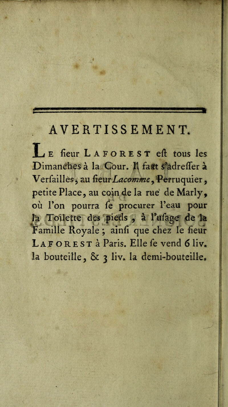 AVERTISSEMENT. L e lieur Laforest eft tous les Dimanches à la Cour. K fasft S^âdreffer à Verfaillès, au fïeurLacomme, Perruquier, petite Place, au coin de la rue de Marly, où l’on pourra le procurer l’eau pour I*a Toilette des pieds , à Pufage de la Famille Royale ; ainli que chez le lïeur Laforest à Paris. Elle fe vend 6 liv. la bouteille, & 3 liv, la demi-bouteille.