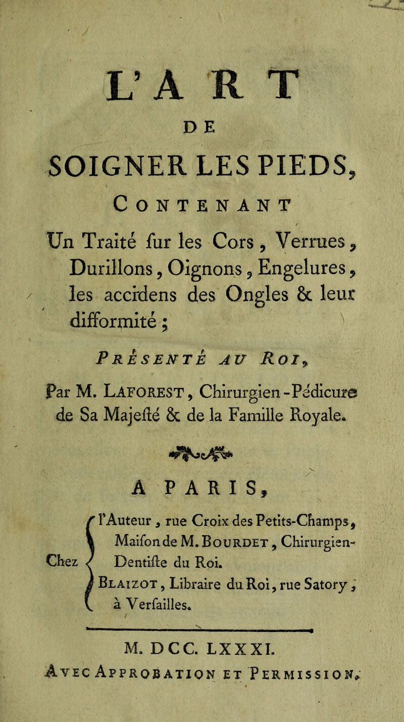 Contenant Un Traité fur les Cors , Verrues , Durillons, Oignons , Engelures , les acci'dens des Ongles & leur difformité ; PRESENTE AU Roi9 Par M. Laforest, Chirurgien-Pédicure de Sa Majeflé & de la Famille Royale. A PARIS, l’Auteur , rue Croix des Petits-Champs, Maifonde M. Bourdet , Chirurgien- Dentifle du Roi, Blaizot , Libraire du Roi, rue Satory, à Verfailles. M. DCC. LXXXI. Avec Approbation et Permission»