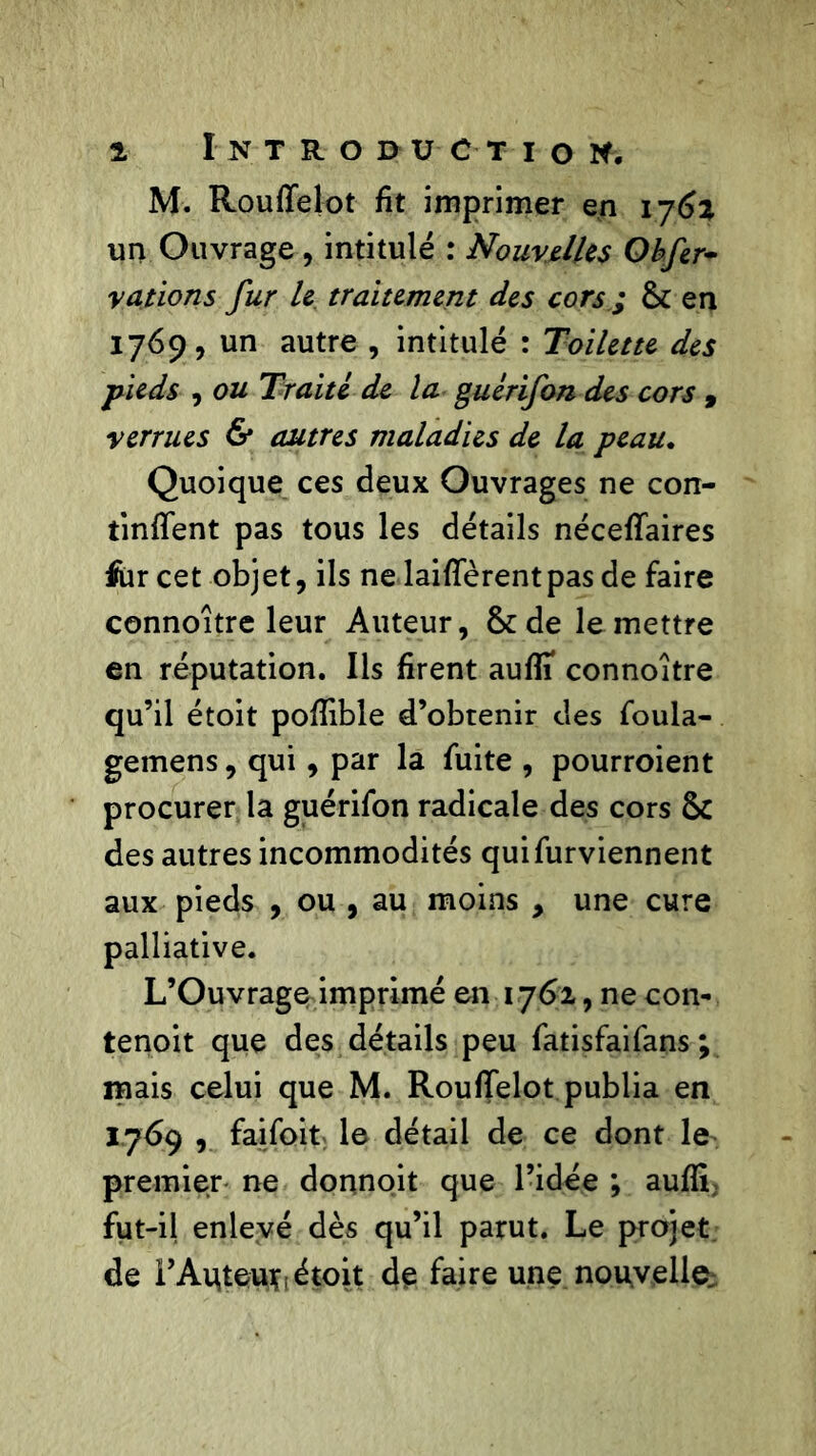 1 Introduction, M. Rouffelot fit imprimer en 1762 un Ouvrage, intitulé : Nouvelles Obfir~ rations fur le traitement des cors ; & en 1769, un autre , intitulé : Toilette des •pieds , ou Traité de la guérifon des cors , verrues & autres maladies de la peau. Quoique ces deux Ouvrages ne con- tinrent pas tous les détails nécefTaires for cet objet, ils ne laifTèrentpas de faire connoître leur Auteur, &de le mettre en réputation. Ils firent auflî connoître qu’il étoit pofîible d’obtenir des foula- gemens, qui, par la fuite , pourroient procurer la guérifon radicale des cors & des autres incommodités quifurviennent aux pieds , ou , au moins , une cure palliative. L’Ouvrage imprimé en 1762, ne con- tenoit que des détails peu fatisfaifans ; mais celui que M. Rouffelot publia en 1769 , faifoit le détail de ce dont le premier ne donnoit que l’idée ; auffi; fut-il enlevé dès qu’il parut. Le projet de l’Aqteufft étoit de faire une nouvelle.