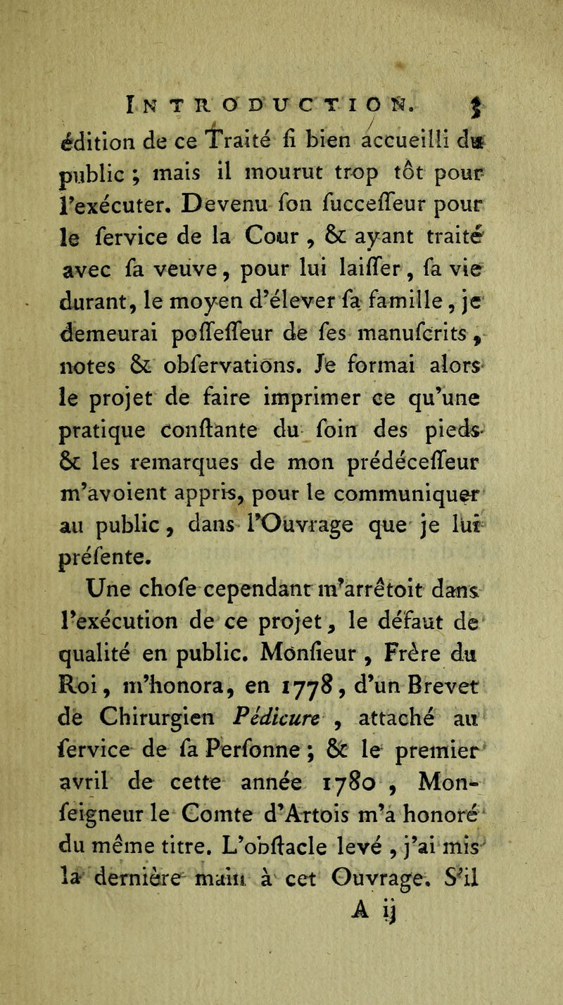 édition de ce Traité fi bien accueilli du public ; mais il mourut trop tôt pour l’exécuter. D evenu fon fuccefieur pour le fervice de la Cour , 6c ayant traité avec fa veuve, pour lui laifier , fa vie durant, le moyen d’élever fa famille, je demeurai poffeffeur de fes manufcrits , notes 6c obfervations. Je formai alors le projet de faire imprimer ce qu’une pratique Confiante du foin des pieds- 6c les remarques de mon prédécefleur m’avoient appris, pour le communiquer au public, dans l’Ouvrage que je lut préfente. Une chofe cependant ndarrêtoit dans l’exécution de ce projet, le défaut de qualité en public. Monfieur , Frère du Roi, m’honora, en 1778, d’un Brevet de Chirurgien Pédicure , attaché au fervice de fa Perfonne ; 6c le premier avril de cette année 1780 , Mon- feigneur le Comte d’Artois m’a honoré du même titre. L’obftacle levé , j’ai mis la dernière1 main à cet Ouvrage. S;ii A ij