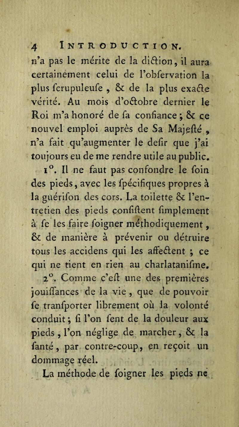 n’a pas le mérite de la di&ion, il aura certainement celui de l’obfervation la plus fcrupuleufe , & de la plus exa&e vérité. Au mois d’oélobre dernier le Roi m’a honoré de fa confiance ; & ce nouvel emploi auprès de Sa Majefté , n’a fait qu’augmenter le defir que j’ai toujours eu de me rendre utile au public. i°. Il ne faut pas confondre le foin des pieds, avec les fpécifiques propres à la guérifon des cors. La toilette l’en- tretien des pieds confident fimplement à fe les faire foigner méthodiquement, de manière à prévenir ou détruire tous les accidens qui les affeélent ; ce qui ne tient en rien au charlatanifme. 2°. Comme c’ed une des premières jouifiances de la vie , que de pouvoir fe tranfporter librement où la volonté conduit ; fi l’on fent de la douleur aux pieds , l’on néglige de marcher, &c la fan té, par contre-coup, en reçoit un dommage réel. La méthode de foigner les pieds ne