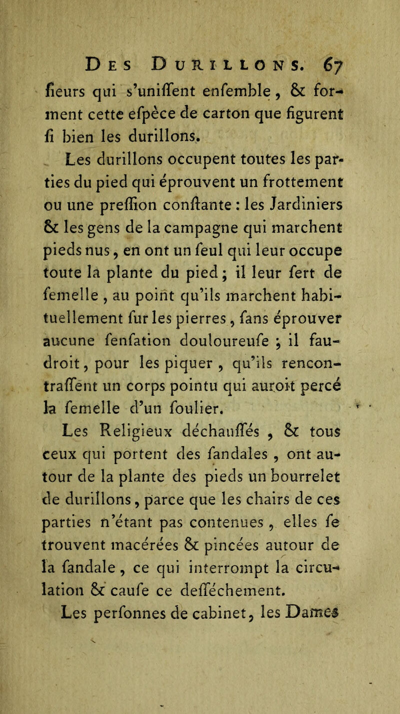fîeurs qui s’unifient enfemble , 6c for- ment cette efpèce de carton que figurent fi bien les durillons. Les durillons occupent toutes les par- ties du pied qui éprouvent un frottement ou une prefiion confiante : les Jardiniers 6c les gens de la campagne qui marchent pieds nus, en ont un feul qui leur occupe toute la plante du pied ; il leur fert de femelle , au point qu’ils marchent habi- tuellement fur les pierres, fans éprouver aucune fenfation douloureufe ; il fau- droit, pour les piquer , qu’ils rencon- traient un corps pointu qui aurok percé la femelle d’un foulier. Les Religieux déchaufies , 6C tous ceux qui portent des fandales , ont au- tour de la plante des pieds un bourrelet de durillons, parce que les chairs de ces parties n’étant pas contenues, elles fe trouvent macérées 6c pincées autour de la fandale, ce qui interrompt la circu- lation 6c caufe ce defiechement. Les perfonnes de cabinet, les Dame#