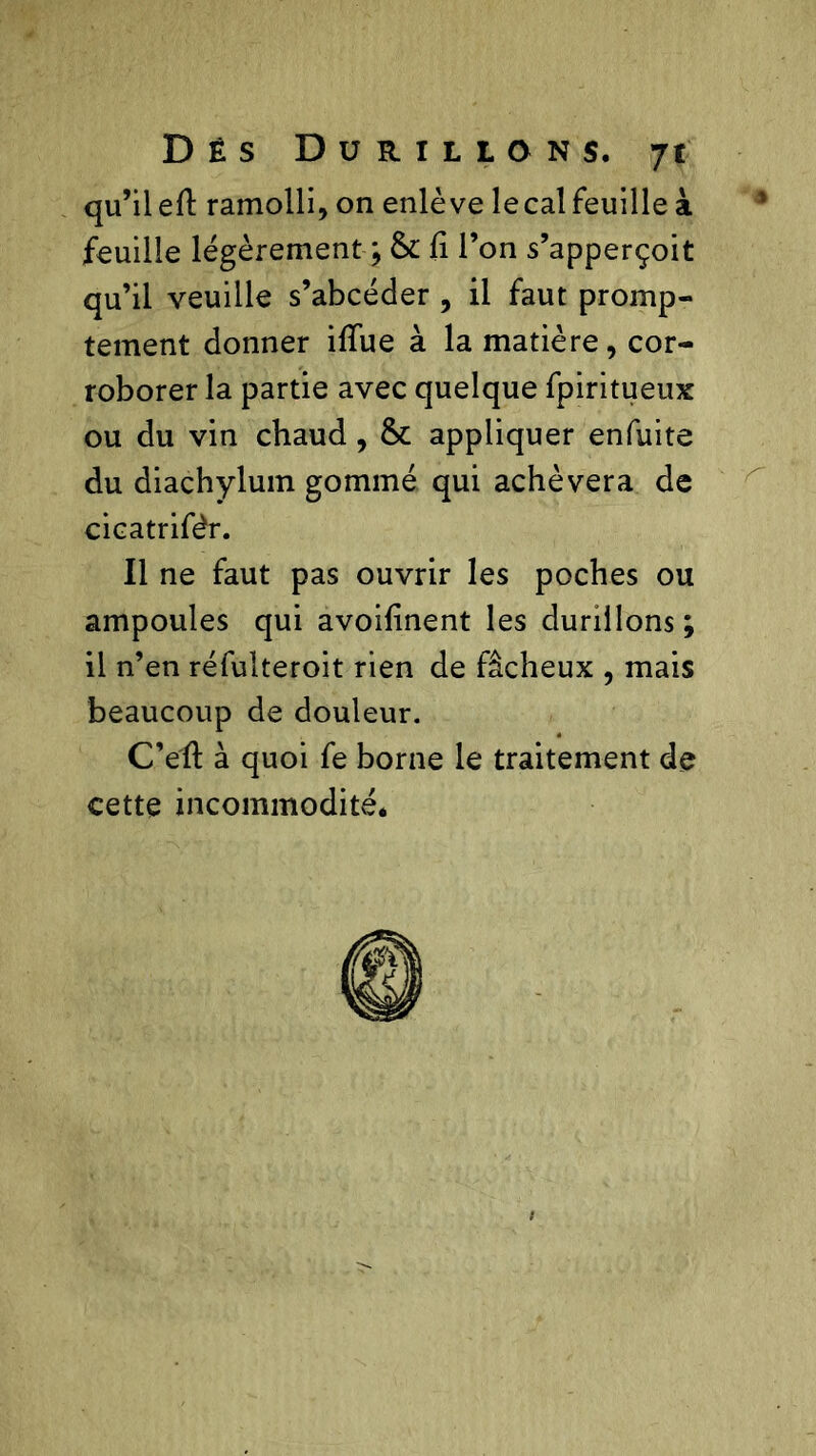 qu’il efl: ramolli, on enlève lecal feuille à feuille légèrement ; & fi l’on s’apperçoit qu’il veuille s’abcéder , il faut promp- tement donner ifiue à la matière, cor- roborer la partie avec quelque fpiritueux ou du vin chaud, & appliquer enfuite du diachyluin gommé qui achèvera de cicatrifêr. Il ne faut pas ouvrir les poches ou ampoules qui avoifinent les durillons; il n’en réfulteroit rien de fâcheux , mais beaucoup de douleur. C’efl: à quoi fe borne le traitement de cette incommodité*