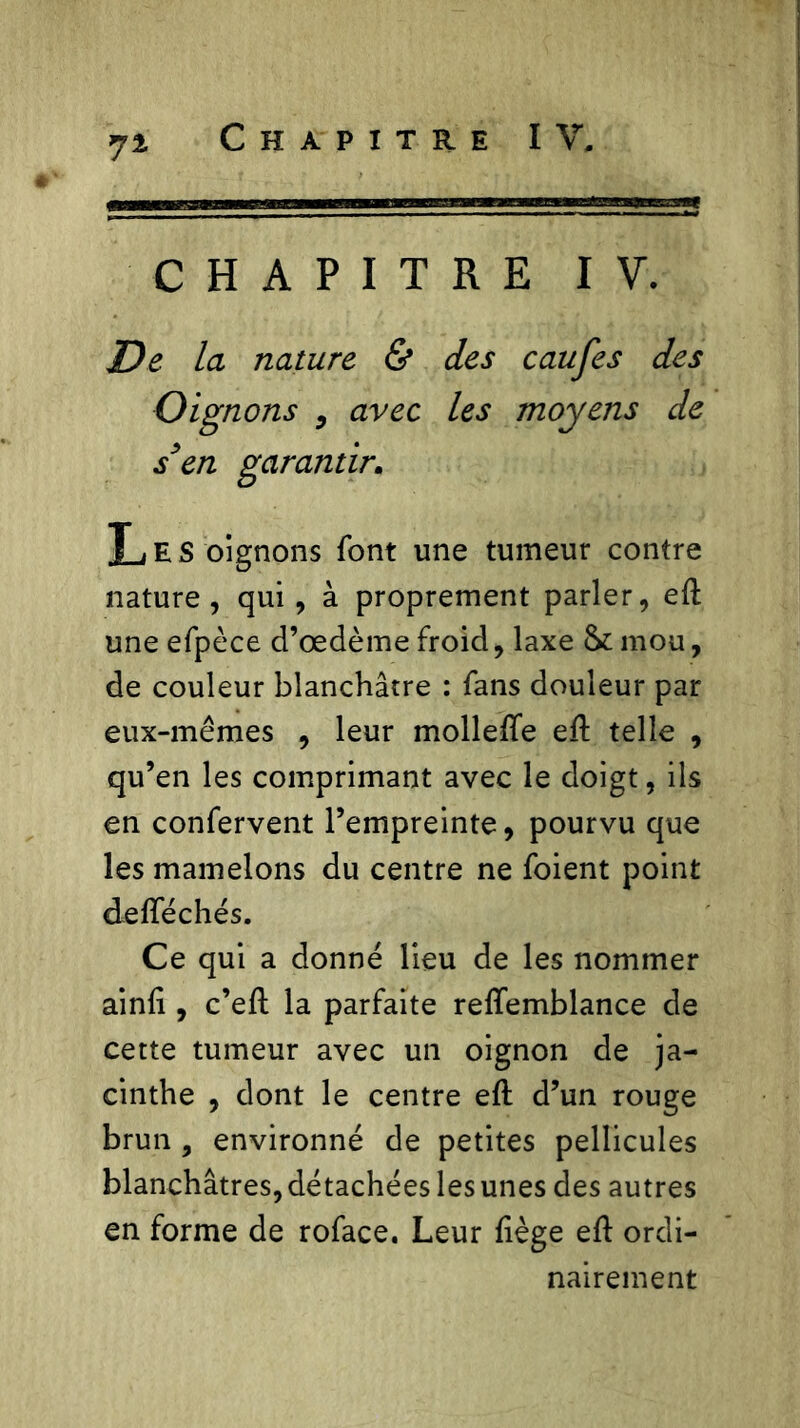 CHAPITRE IV. De la nature & des caufes des Oignons , avec les moyens de s’en garantir. Les oignons font une tumeur contre nature, qui, à proprement parler, eft une efpèce d’œdème froid, laxe & mou, de couleur blanchâtre : fans douleur par eux-mêmes , leur mollefte eft telle , qu’en les comprimant avec le doigt, ils en confervent l’empreinte, pourvu que les mamelons du centre ne foient point delféchés. Ce qui a donné lieu de les nommer ainft, c’eft la parfaite reffemblance de cette tumeur avec un oignon de ja- cinthe , dont le centre eft d’un rouge brun , environné de petites pellicules blanchâtres, détachées les unes des autres en forme de roface. Leur liège eft ordi- nairement