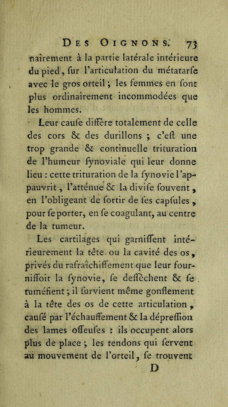 flaire ment à la partie latérale intérieure du pied, fur l’articulation du métatarfe avec le gros orteil ; les femmes en font plus ordinairement incommodées que les hommes. Leur caufe diffère totalement de celle des cors & des durillons ; c’eff une trop grande & continuelle trituration de l’humeur fynoviale qui leur donne lieu : cette trituration de la fynovie l’ap- pauvrit, l’atténue & la divife fouvent , en l’obligeant de fortir de les capfules , pour fe porter, en fe coagulant, au centre de la tumeur. Les cartilages qui garniffent inté- rieurement la tête, ou la cavité des os, privés du rafraichiffement que leur four- niffoit la fynovie, fe deffèchent & fe tuméfient ; il furvient même gonflement à la tête des os de cette articulation , caufe par réchauffement & la dépreflion des lames offeufes : ils occupent alors plus de place ; les tendons qui fervent au mouvement de l’orteil ; fe trouvent D y.