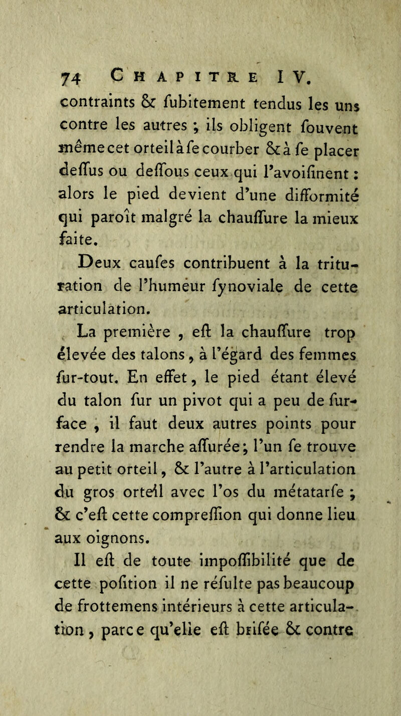 contraints & fubitement tendus les uns contre les autres ; ils obligent fouvent même cet orteilàfe courber &à fe placer deffus ou deffous ceux qui l’avoiftnent : alors le pied devient d’une difformité qui paroît malgré la chauffure la mieux faite. Deux caufes contribuent à la tritu- ration de l’humeur fynoviale de cette articulation. La première , eft la chauffure trop élevée des talons, à l’égard des femmes fur-tout. En effet, le pied étant élevé du talon fur un pivot qui a peu de fur- face , il faut deux autres points pour rendre la marche affurée; l’un fe trouve au petit orteil, & l’autre à l’articulation du gros orteil avec l’os du métatarfe ; 6c c’eft cette compreffion qui donne lieu aux oignons. Il eft de toute impofîibilité que de cette polition il ne réfulte pas beaucoup de frottemens intérieurs à cette articula- tion , parc e qu’elie eft brifée 6c contre