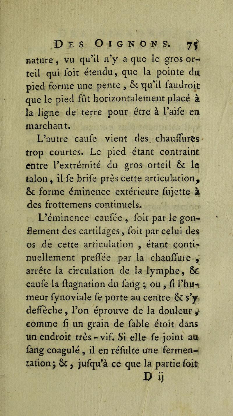 nature, vu qu’il n’y a que le gros or- teil qui Toit étendu, que la pointe du pied forme une pente , & 'qu’il faudroit que le pied fût horizontalement placé à la ligne de terre pour être à l’aife en marchant. L’autre caufe vient des chauffures trop courtes. Le pied étant contraint entre l’extrémité du gros orteil le talon , il fe brife près cette articulation^ Sc forme éminence extérieure fujette à des frottemens continuels. L’éminence caufée , foit par le gon- flement des cartilages, foit par celui des os de cette articulation , étant conti- nuellement preflee par la chauffure , arrête la circulation de la lymphe, ÔC caufe la ftagnation du fang ; ou , fi l’hu- meur fynoviale fe porte au centre & s’y defleche, l’on éprouve de la douleur ^ comme fi un grain de fable étoit dans un endroit très - vif. Si elle fe joint au fang coagulé , il en réfulte Une fermen- tation y ôç, jufqu’à ce que la partie foit r> ij