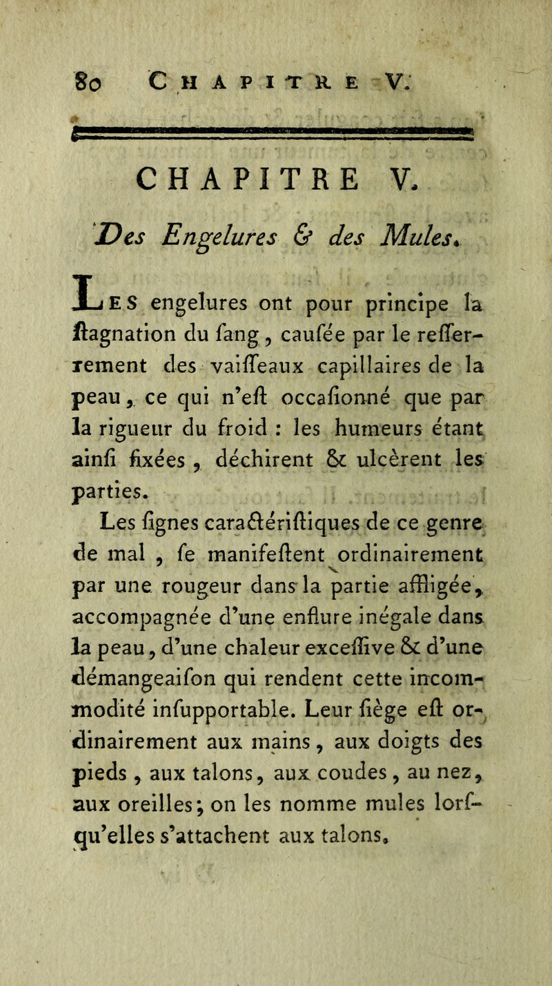 CHAPITRE V, Des Engelures & des Mules♦ IjE S engelures ont pour principe la flagnation du fang , caufée par le refler- rement des vaiflfeaux capillaires de la peauce qui n’efl: occafionné que par la rigueur du froid : les humeurs étant ainfi fixées déchirent & ulcèrent les parties. Les lignes cara&érifiiques de ce genre de mal , fe manifeflent ordinairement par une rougeur dans la partie affligée, accompagnée d’une enflure inégale dans la peau, d’une chaleur exceflive & d’une démangeaifon qui rendent cette incom- modité infupportable. Leur fiège efl: or- dinairement aux mains, aux doigts des pieds, aux talons, aux coudes, au nez, aux oreilles; on les nomme mules lorf- qu’elles s’attachent aux talons.
