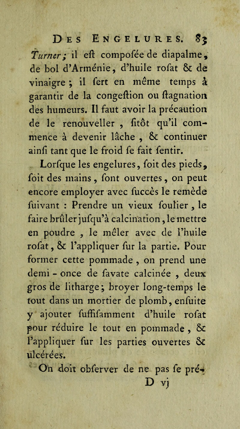 Turner; il eft compofée de diapalme, de bol d’Arménie, d’huile rofat & de vinaigre ; il fert en même temps à garantir de la congeftion ou ftagnation des humeurs. Il faut avoir la précaution de le renouveller , fitôt qu’il com- mence à devenir lâche , &: continuer ainfi tant que le froid fe fait fentir. Lorfque les engelures, foit des pieds, foit des mains, font ouvertes, on peut encore employer avec fuccès le remède fuivant : Prendre un vieux foulier, le faire brûler jufqu’à calcination, le mettre en poudre , le mêler avec de l’huile rofat, & l’appliquer fur la partie. Pour former cette pommade , on prend une demi - once de favate calcinée , deux gros de litharge ; broyer long-temps le tout dans un mortier de plomb, enfuite y ajouter fuffifamment d’huile rofat pour réduire le tout en pommade , & l’appliquer fur les parties ouvertes & ulcérées. On doit obferver de ne pas fe pré-* D vj