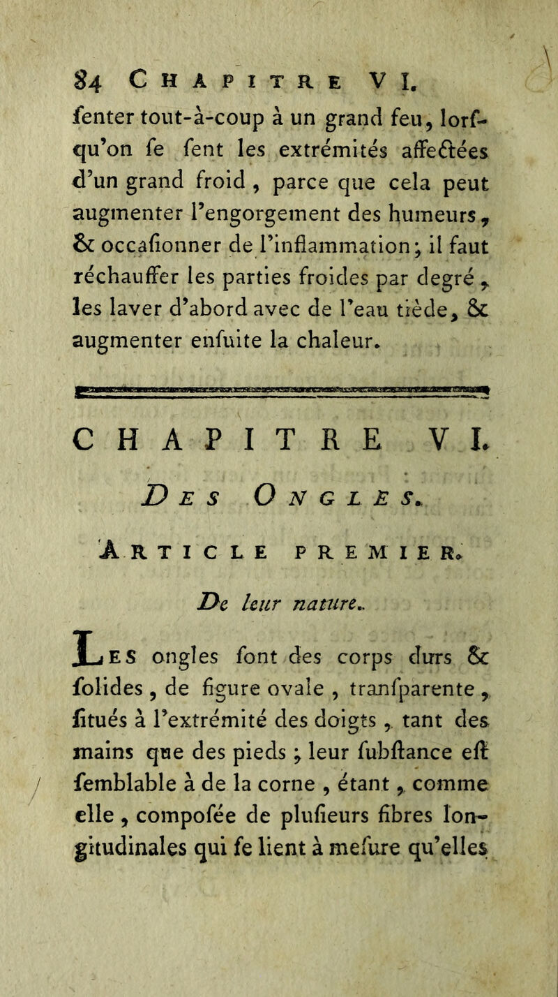 fenter tout-à-coup à un grand feu, lors- qu’on fe Sent les extrémités affrétées d’un grand froid , parce que cela peut augmenter l’engorgement des humeurs, 6c occafionner de l’inflammation; il faut réchauffer les parties froides par degré , les laver d’abord avec de l’eau tiède, 6c augmenter enfuite la chaleur. CHAPITRE VL Des Ongles. Article premier» De leur nature.. Les ongles font des corps durs 6c folides , de figure ovale , tranfparente , fitués à l’extrémité des doigts, tant des mains que des pieds ; leur fubftance eff femblable à de la corne , étant , comme elle , compofée de plufieurs fibres lon- gitudinales qui fe lient à mefure qu’elles