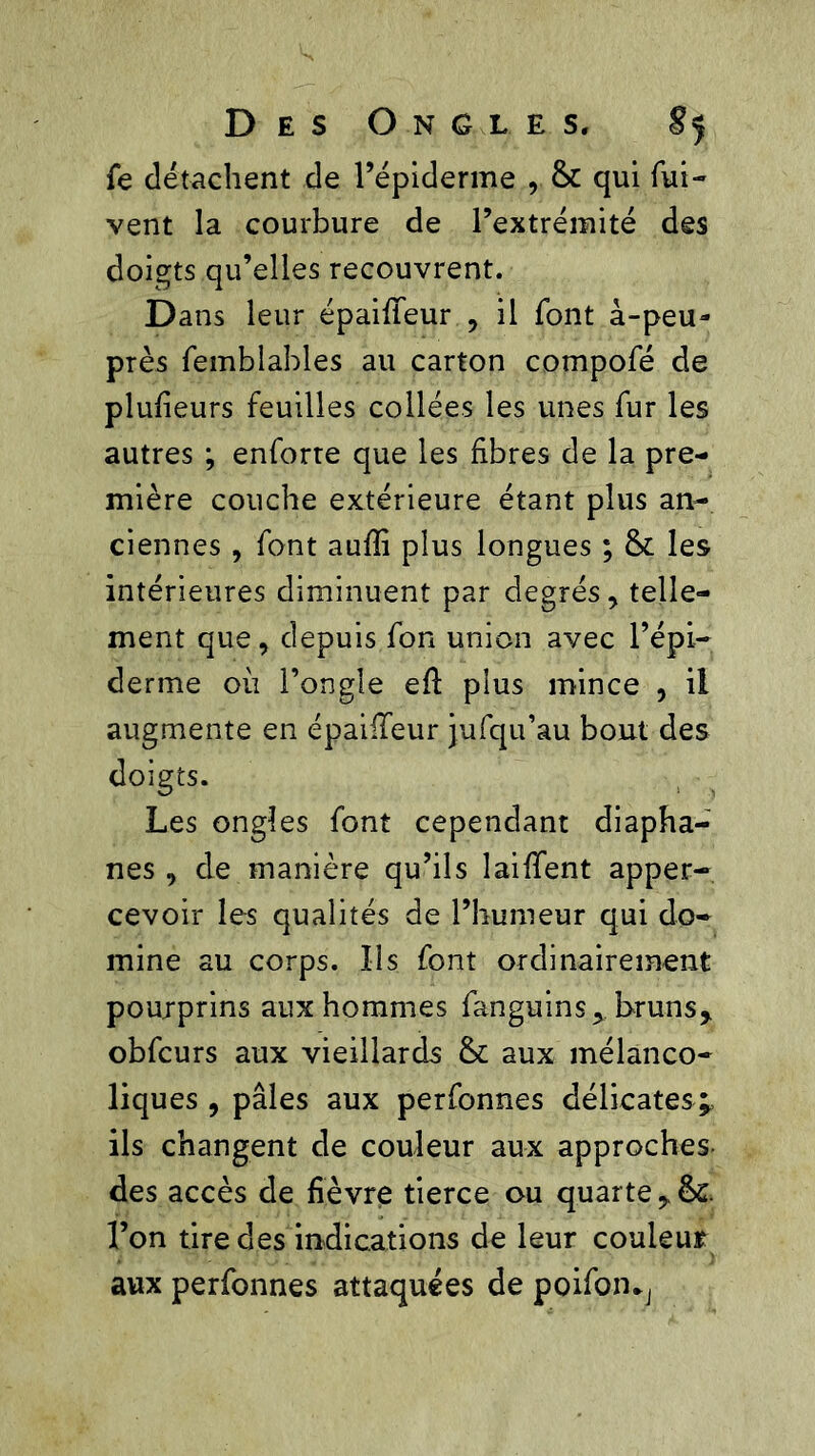 fe détachent de l’épiderme , & qui fui- vent la courbure de l’extrémité des doigts qu’elles recouvrent. Dans leur épaiileur , il font à-peu- près feinblables au carton compofé de plufieurs feuilles collées les unes fur les autres ; enforte que les fibres de la pre- mière couche extérieure étant plus an- ciennes , font auffi plus longues ; & les intérieures diminuent par degrés, telle- ment que, depuis fon union avec l’épi- derme où l’ongle efl plus mince , il augmente en épaiileur jufqu’au bout des doigts. Les ongles font cependant diapha- nes , de manière qu’ils laiffent apper- cevoir les qualités de l’humeur qui do- mine au corps. Ils font ordinairement poujprins aux hommes fanguins, bruns* obfcurs aux vieillards & aux mélanco- liques , pâles aux perfonnes délicates;, ils changent de couleur aux approches des accès de fièvre tierce ou quarte l’on tire des indications de leur couleur aux perfonnes attaquées de poifon*,