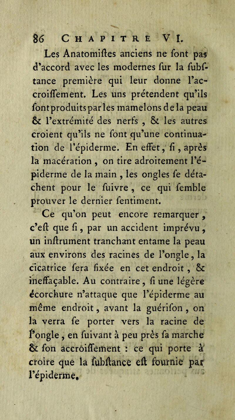 Les Anatomifles anciens ne font pas d’accord avec les modernes fur la fubf- tance première qui leur donne l’ac- croiffement. Les uns prétendent qu’ils fontproduitsparles mamelons de la peau 6c l’extrémité des nerfs , 6c les autres croient qu’ils ne font qu’une continua- tion de l’épiderme. En effet, fi, après la macération , on tire adroitement l’é- piderme de la main , les ongles fe déta- chent pour le fuivre , ce qui femble prouver le dernier fentiment. Ce qu’on peut encore remarquer , c’eft que fi, par un accident imprévu , un inftrument tranchant entame la peau aux environs des racines de l’ongle, la cicatrice fera fixée en cet endroit , 6c ineffaçable. Au contraire, fi une légère écorchure n’attaque que l’épiderme au même endroit, avant la guérifon , on la verra fe porter vers la racine de Pongle , en fuivant à peu près fa marche 6c fon accrôiffement : ce qui porte à croire que la iubftance eft fournie par l’épiderme.