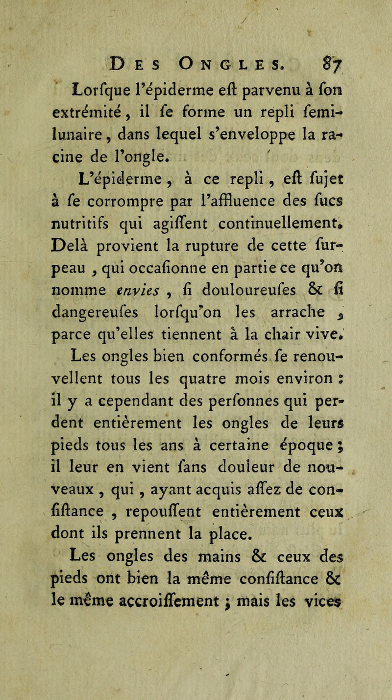 Lorfcjue l’épiderme efl parvenu à Ton extrémité, il fe forme un repli femi- lunaire, dans lequel s’enveloppe la ra- cine de l’ongle. L’épiderme , à ce repli, efl fujet à fe corrompre par l’affluence des fucs nutritifs qui agiflent continuellement. Delà provient la rupture de cette fur- peau , qui occafionne en partie ce qu’on nomme envies , fi douloureufes 8c fi dangereufes lorfqu’on les arrache s parce qu’elles tiennent à la chair vive. Les ongles bien conformés fe renou- vellent tous les quatre mois environ % il y a cependant des perfonnes qui per- dent entièrement les ongles de leurs pieds tous les ans à certaine époque ; il leur en vient fans douleur de nou- veaux , qui , ayant acquis affez de con- fiflance , repoufîent entièrement ceux dont ils prennent la place. Les ongles des mains 8c ceux des pieds ont bien la même confiflance 8c le même açcroiffcment j mais les vice$