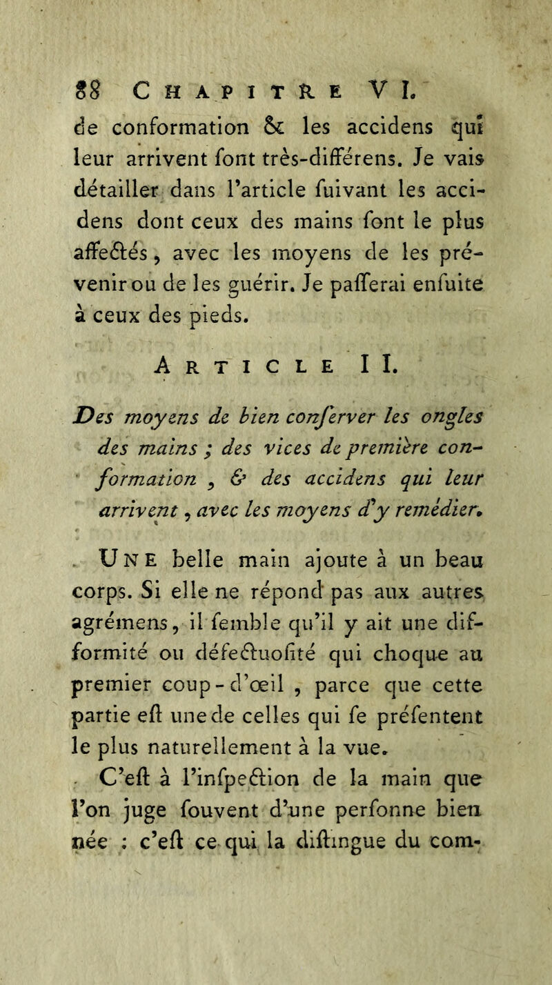 de conformation les accidens qut leur arrivent font très-différens. Je vais détailler dans l’article fuivant les acci- dens dont ceux des mains font le plus afïe&és, avec les moyens de les pré- venir ou de les guérir. Je palferai enfuite à ceux des pieds. Article II. Des moyens de bien conferver les ongles des mains ; des vices de première con- formation 5 & des accidens qui leur arrivent, avec les moyens d'y remédier. Une belle main ajoute à un beau corps. Si elle ne répond pas aux autres agréinens, il femble qu’il y ait une dif- formité ou défe&uolité qui choque au premier coup-d’œil , parce que cette partie eft une de celles qui fe préfentent le plus naturellement à la vue. C’eft à l’infpeélion de la main que l’on juge fouvent d’une perfonne bien née ; c’eft ce qui la diftingue du coin-