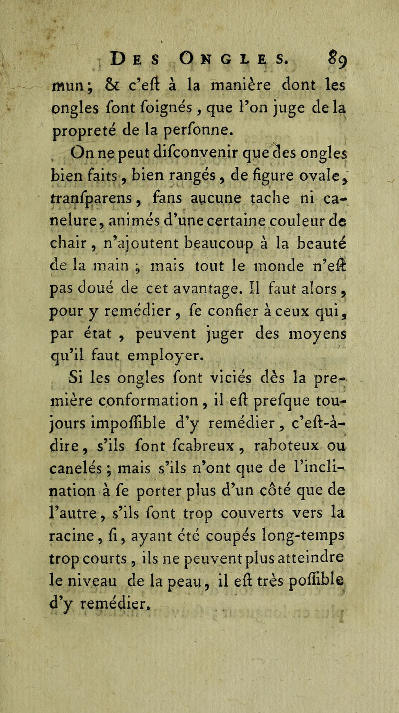 mun; & c’eft à la manière dont les ongles font foignés , que l’on juge de la propreté de la perfonne. On ne peut difconvenir que des ongles bien faits , bien rangés, de figure ovale> tranfparens, fans aucune tache ni ca- nelure, animés d’une certaine couleur de chair, n’ajoutent beaucoup à la beauté de la main ; mais tout le monde n’eft pas doué de cet avantage. Il faut alors , pour y remédier , fe confier à ceux qui, par état , peuvent juger des moyens qu’il faut employer. Si les ongles font viciés dès la pre- mière conformation , il eft prefque tou- jours impoflible d’y remédier, c’eff-à- dire, s’ils font fcabreux, raboteux ou canelés ; mais s’ils n’ont que de l’incli^ nation à fe porter plus d’un côté que de l’autre, s’ils font trop couverts vers la racine, fi, ayant été coupés long-temps trop courts , ils ne peuvent plus atteindre le niveau de la peau, il eft très poffible d’y remédier.