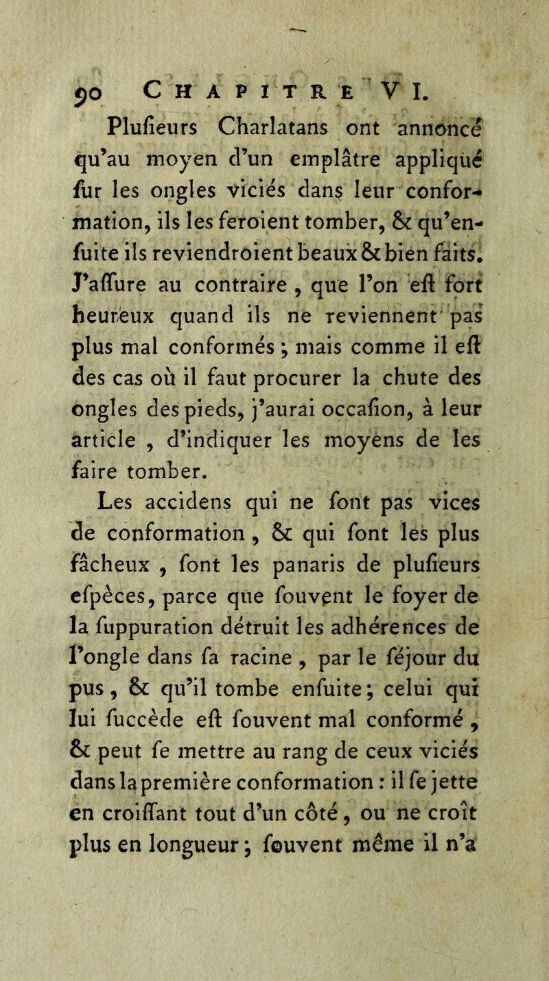 Plufieurs Charlatans ont annonce qu’au moyen d’un emplâtre appliqué fur les ongles viciés dans leur confor- mation, ils les feroient tomber, &: qu’en- fuite ils reviendroient beaux & bien faits. J’aflure au contraire , que l’on eft fort heureux quand ils ne reviennent pas plus mal conformés ; mais comme il efl des cas où il faut procurer la chute des ongles des pieds, j’aurai occafion, à leur article , d’indiquer les moyens de les faire tomber. Les accidens qui ne font pas vices de conformation , & qui font les plus fâcheux , font les panaris de plufleurs efpèces, parce que fouvent le foyer de la fuppuration détruit les adhérences de l’ongle dans fa racine , par le féjour du pus , & qu’il tombe enfuite ; celui qui lui fuccède eft fouvent mal conformé , &: peut fe mettre au rang de ceux viciés dans la première conformation : il fe jette en croiffant tout d’un côté, ou ne croît plus en longueur ; fouvent meme il n’a