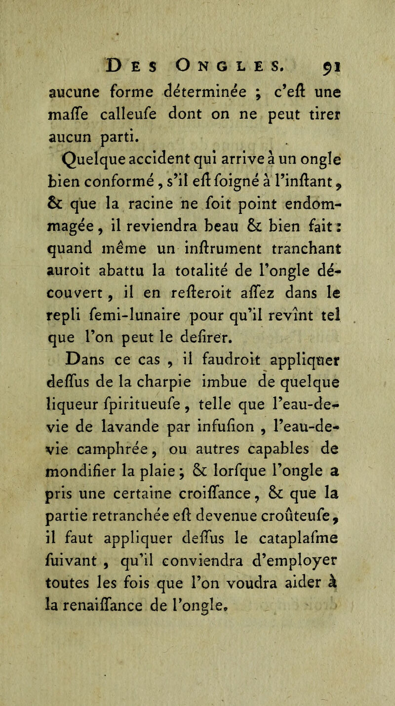 aucune forme déterminée ; c’efl une malle calleufe dont on ne peut tirer aucun parti. Quelque accident qui arrive à un ongle bien conformé, s’il eft foigné à l’inftant, êc que la racine ne foit point endom- magée , il reviendra beau 6c bien fait : quand même un inftrument tranchant auroit abattu la totalité de l’ongle dé- couvert , il en rederoit allez dans le repli femi-lunaire pour qu’il revint tel que l’on peut le defirer. Dans ce cas , il faudrok appliquer defïus de la charpie imbue de quelque liqueur fpiritueufe , telle que l’eau-de-- vie de lavande par infulion , l’eau-de- vie camphrée, ou autres capables de mondifier la plaie ; 6c lorfque l’ongle a pris une certaine croidance ? 6c que la partie retranchée ed devenue croûteufe, il faut appliquer dedus le cataplafme fuivant , qu’il conviendra d’employer toutes les fois que l’on voudra aider à la renaidance de l’ongle.