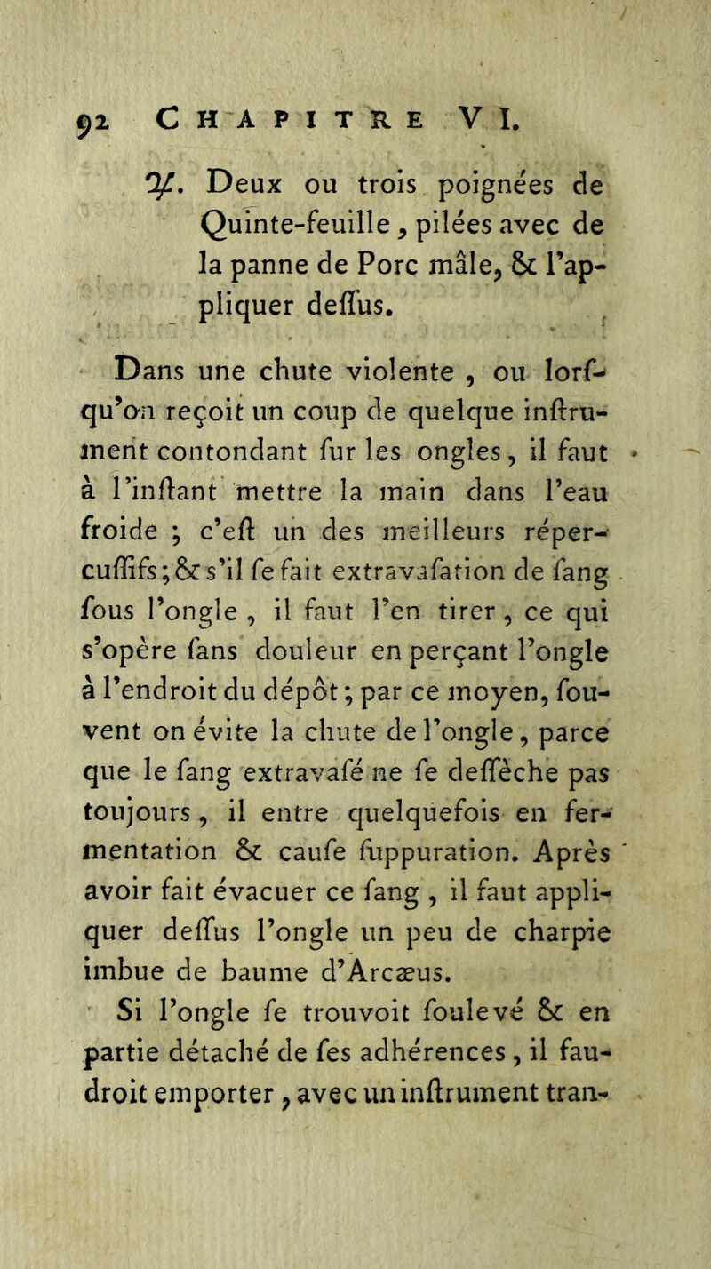 y. Deux ou trois poignées de Quinte-feuille, pilées avec de la panne de Porc mâle, 2* l’ap- pliquer deffus. Dans une chute violente , ou lorf^ qu’on reçoit un coup de quelque infini- ment contondant fur les ongles, il faut à l’inftant mettre la main dans l’eau froide ; c’efl un des meilleurs réper- cuffifs;& s’il fe fait extravafation de fang fous l’ongle , il faut l’en tirer, ce qui s’opère fans douleur en perçant l’ongle à l’endroit du dépôt ; par ce moyen, fou- vent on évite la chute de l’ongle, parce que le fang extravafé ne fe defîeche pas toujours, il entre quelquefois en fer- mentation caufe fuppuration. Après avoir fait évacuer ce fang , il faut appli- quer deffus l’ongle un peu de charpie imbue de baume d’Arcæus. Si l’ongle fe trouvoit fouîevé & en partie détaché de fes adhérences , il fau- droit emporter, avec uninflrument tran-