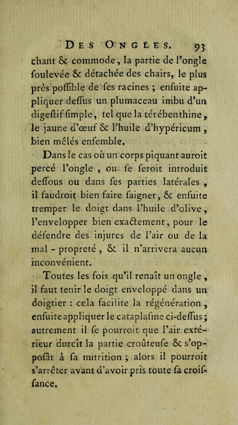 chant & commode, la partie de l’ongle foulevée & détachée des chairs, le plus près poflible de fes racines ; enfuite ap- pliquer deflus un plumaceau imbu d’un digeftif /impie, tel que la térébenthine , le jaune d’œuf & l’huile d’hypéricum , bien mêlés enfemble. Dans le cas où un corps piquant auroit percé l’ongle , ou fe feroit introduit de/fous ou dans fes parties latérales , il faudroit bien faire faigner, enfuite tremper le doigt dans l’huile d’olive, l’envelopper bien exactement, pour le défendre des injures de l’air ou de la mal - propreté , & il n’arrivera aucun inconvénient. Toutes les fois qu’il renaît un ongle , il faut tenir le doigt enveloppé dans un doigtier : cela facilite la régénération , enfuite appliquer le cataplafme ci-deffus ; autrement il fe pourroit que l’air exté- rieur durcît la partie crouteufe & s’op- pofât à fa nutrition ; alors il pourroit s’arrêter avant d’avoir pris toute fa croif- fance.