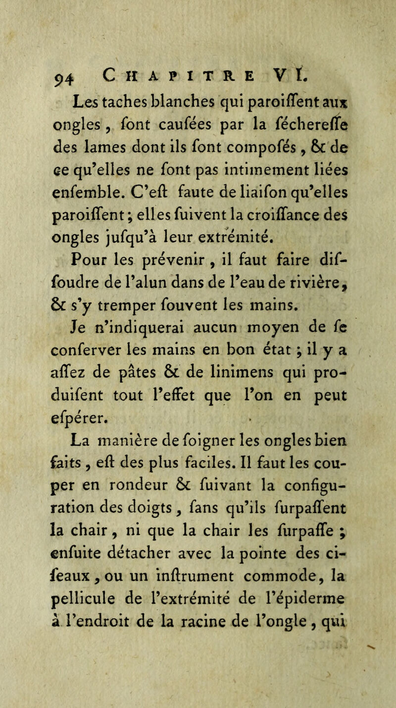 Les taches blanches qui paroifîent aux ongles , font caufées par la fécherefle des lames dont ils font coinpofés, &: de ce qu’elles ne font pas intimement liées enfemble. C’eft faute de liaifon qu’elles paroifîent ; elles fuivent la croifîance des ongles jufqu’à leur extrémité. Pour les prévenir , il faut faire dif- foudre de l’alun dans de l’eau de rivière, ôc s’y tremper fouvent les mains. Je n’indiquerai aucun moyen de fe conferver les mains en bon état ; il y a afîez de pâtes & de linimens qui pro- duifent tout l’effet que l’on en peut efpérer. La manière de foigner les ongles bien faits , eft des plus faciles. Il faut les cou- per en rondeur fuivant la configu- ration des doigts, fans qu’ils furpafîent la chair, ni que la chair les furpaffe ; enfuite détacher avec la pointe des ci- feaux, ou un inftrument commode, la pellicule de l’extrémité de l’épiderme â l’endroit de la racine de l’ongle , qui