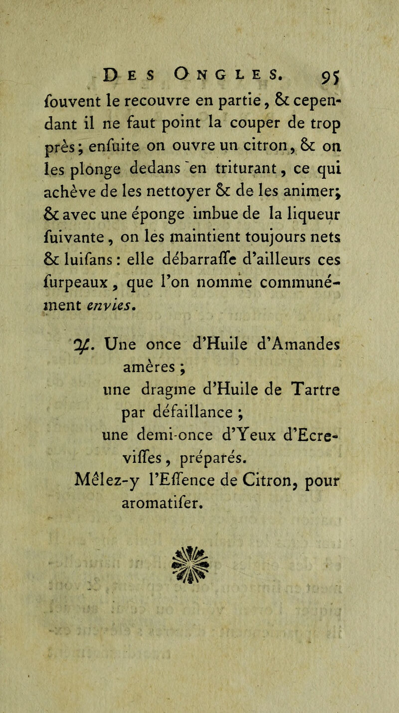 fouvent le recouvre en partie, 8c cepen- dant il ne faut point la couper de trop près; enfuite on ouvre un citron, 8c on les plonge dedans 'en triturant, ce qui achève de les nettoyer 8c de les animer; 8c avec une éponge imbue de la liqueur fuivante , on les maintient toujours nets 8c luifans : elle débarraffe d’ailleurs ces furpeaux, que l’on nomme communé- ment envies. Of.. Une once d’Huile d’Amandes amères ; une dragme d’Huile de Tartre par défaillance ; une demi-once d’Yeux d’Ecre- viffes, préparés. Mêlez-y l’Effence de Citron, pour aromatifer.