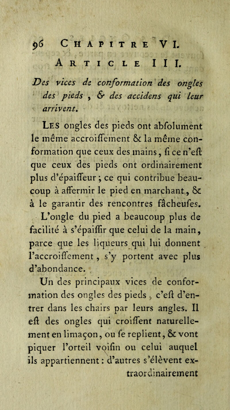 Article III. Des vices de conformation des ongles des pieds , & des accidens qui leur arrivent. Les ongles des pieds ont abfolument le même accroiffëment & la même con- formation que ceux des mains, fi ce n’eft que ceux des pieds ont ordinairement plus d’épaiffeur ; ce qui contribue beau- coup à affermir le pied en marchant, 6c à le garantir des rencontres fâcheufes. L’ongle du pied a beaucoup plus de facilité à s’épaifîir que celui de la main, parce que les liqueurs qui lui donnent Faccroiffement, s’y portent avec plus d’abondance. Un des principaux vices de confor- mation des ongles des pieds , c’eff d’en- trer dans les chairs par leurs angles. Il eff des ongles qui croiffent naturelle- ment en limaçon, ou fe replient, &c vont piquer l’orteil voilîn ou celui auquel ils appartiennent : d’autres s’élèvent ex- traordinairement