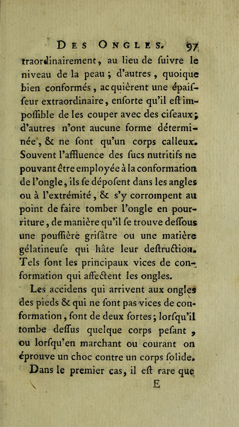 traordinairement, au lieu de fuivre le niveau de la peau ; d’autres , quoique bien conformés, acquièrent une épaif- feur extraordinaire, enforte qu’il eftim- poflible de les couper avec des cifeaux; d’autres n’ont aucune forme détermi- née , 8c ne font qu’un corps calleux* Souvent l’affluence des fucs nutritifs ne pouvant être employée à la conformation de l’ongle, ils fe dépofent dans les angles ou à l’extrémité, 8c s’y corrompent au point de faire tomber l’ongle en pour- riture , de manière qu’il fe trouve deflous une pouflièrè grifâtre ou une matière gélatineufe qui hâte leur deflruêlion* Tels font les principaux vices de con- formation qui affeéfent les ongles. Les accidens qui arrivent aux ongles des pieds 8c qui ne font pas vices de con- formation , font de deux fortes ; lorfqu’il tombe deflus quelque corps pefant , ou lorfqu’en marchant ou courant on éprouve un choc contre un corps folide* Dans le premier cas, il efl: rare que V' £