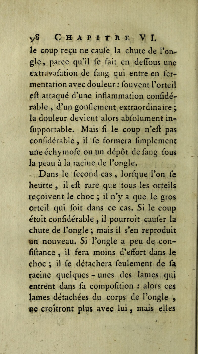 le coup reçu ne caufe la chute de l’on- gle, parce qu’il fe fait en deffous une extravafation de fang qui entre en fer- mentation avec douleur : fouvent l’orteil eft attaqué d’une inflammation confidé- rable , d’un gonflement extraordinaire; la douleur devient alors abfolument in- fupportable. Mais fi le coup n’eft pas confidérable, il fe formera fimplement une échymofe ou un dépôt de fang fous la peau à la racine de l’ongle. Dans le fécond cas, lorfque l’on fe heurte , il eft rare que tous les orteils reçoivent le choc ; il n’y a que le gros orteil qui foit dans ce cas. Si le coup étoit confidérable , il pourroit caufer la chute de l’ongle ; mais il s’en reproduit un nouveau. Si l’ongle a peu de con- (iftance , il fera moins d’effort dans le choc ; il fe détachera feulement de fa racine quelques - unes des lames qui entrent dans fa compofition : alors ces lames détachées du corps de l’ongle , $e croîtront plus avec lui, mais elles