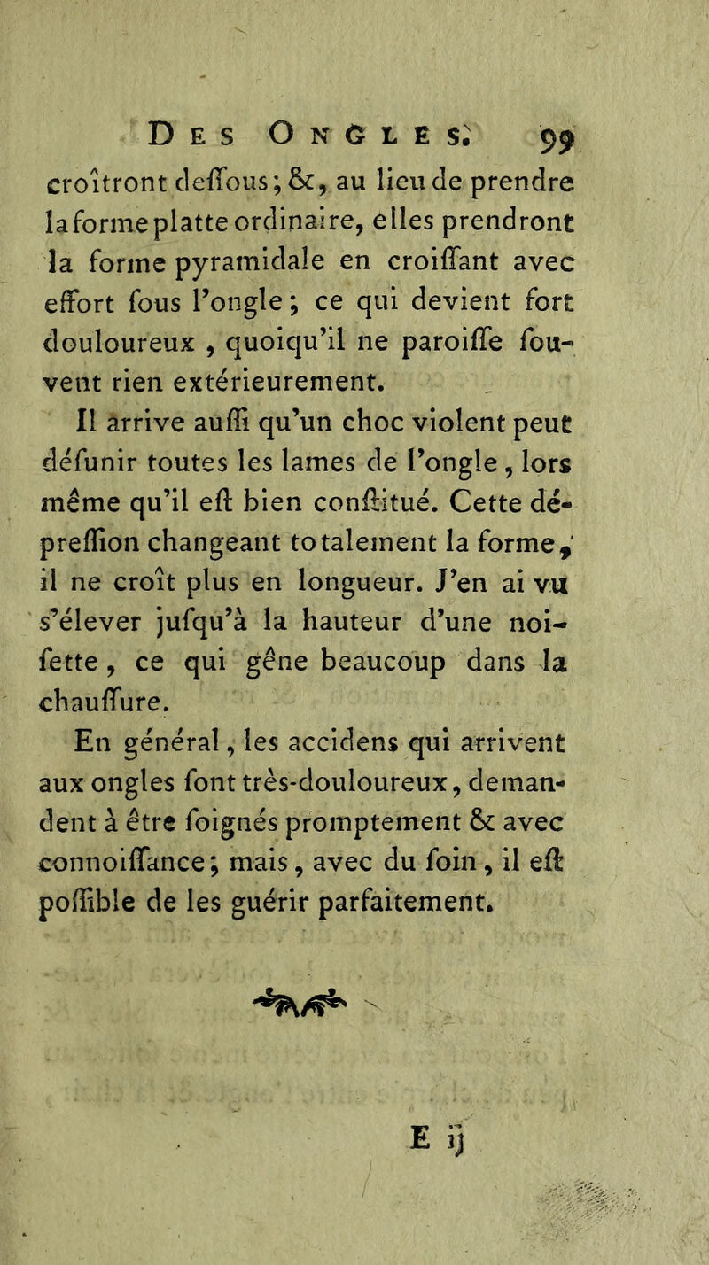 croîtront deffous;&, au lieu Je prendre la forme platte ordinaire, elles prendront la forme pyramidale en croifîant avec effort fous l’ongle ; ce qui devient fort douloureux , quoiqu’il ne paroiHe fou- vent rien extérieurement. Il arrive aufîi qu’un choc violent peut défunir toutes les lames de l’ongle , lors même qu’il efl bien conEitué. Cette dé* prefîîon changeant totalement la forme, il ne croît plus en longueur. J’en ai vu s’élever jufqu’à la hauteur d’une noi- fette , ce qui gêne beaucoup dans la chauffure. En général, les accidens qui arrivent aux ongles font très-douloureux, deman- dent â être foignés promptement &: avec connoiffance ; mais, avec du foin, il efl poffible de les guérir parfaitement.