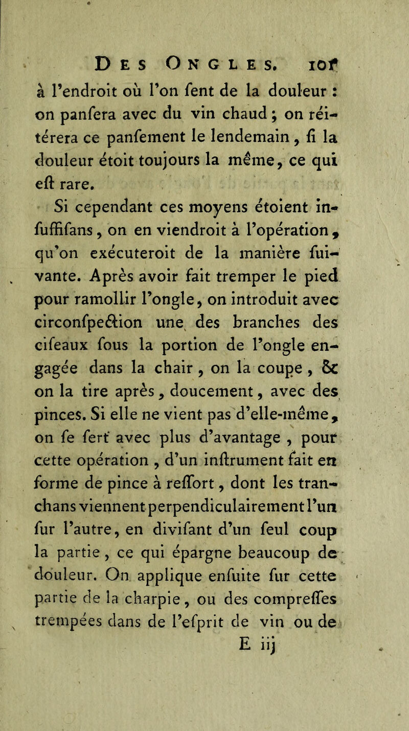à l’endroit où l’on fent de la douleur : on panfera avec du vin chaud ; on réi- térera ce panfement le lendemain , fi la douleur étoit toujours la même, ce qui eft rare. Si cependant ces moyens étoient in- fuffifans, on en viendroit à l’opération , qu’on exécuteroit de la manière fui- vante. Après avoir fait tremper le pied pour ramollir l’ongle, on introduit avec circonfpe&ion une des branches des cifeaux fous la portion de l’ongle en- gagée dans la chair , on la coupe , ÔC on la tire après, doucement, avec des pinces. Si elle ne vient pas d’elle-même, on fe fert‘ avec plus d’avantage , pour cette opération , d’un infiniment fait ert forme de pince à refiort, dont les tran- chans viennent perpendiculairement l’un fur l’autre, en divifant d’un feul coup la partie, ce qui épargne beaucoup de douleur. On applique enfuite fur cette partie de la charpie, ou des comprefîes trempées dans de l’efprit de vin ou de E iij